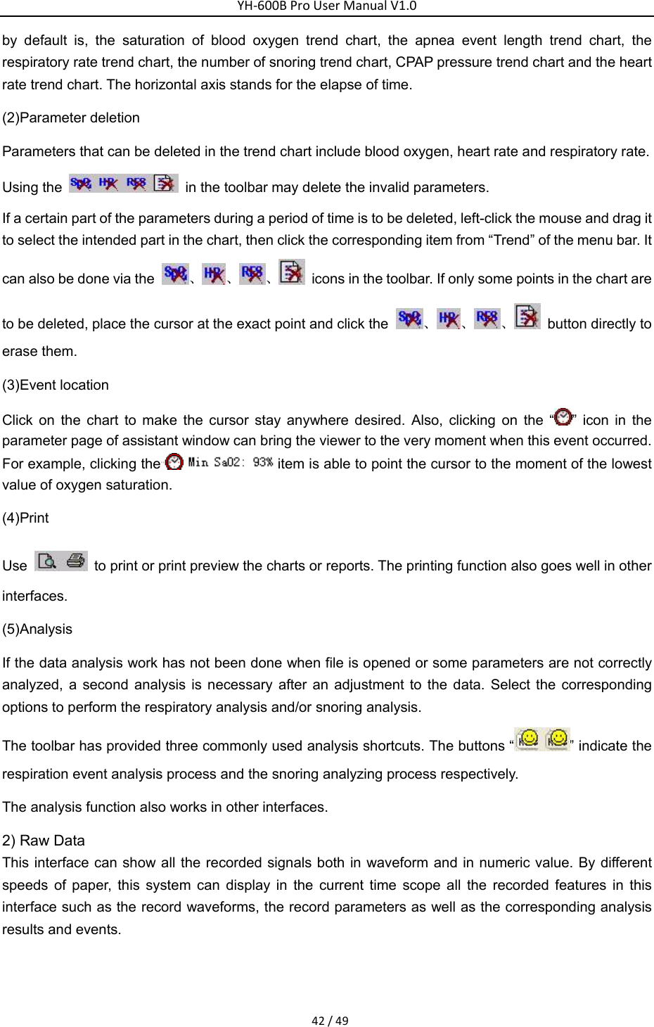 YH‐600BProUserManualV1.042/49by default is, the saturation of blood oxygen trend chart, the apnea event length trend chart, the respiratory rate trend chart, the number of snoring trend chart, CPAP pressure trend chart and the heart rate trend chart. The horizontal axis stands for the elapse of time. (2)Parameter deletion Parameters that can be deleted in the trend chart include blood oxygen, heart rate and respiratory rate. Using the    in the toolbar may delete the invalid parameters. If a certain part of the parameters during a period of time is to be deleted, left-click the mouse and drag it to select the intended part in the chart, then click the corresponding item from &ldquo;Trend&rdquo; of the menu bar. It can also be done via the  、、 、   icons in the toolbar. If only some points in the chart are to be deleted, place the cursor at the exact point and click the  、、 、   button directly to erase them. (3)Event location Click on the chart to make the cursor stay anywhere desired. Also, clicking on the &ldquo; &rdquo; icon in the parameter page of assistant window can bring the viewer to the very moment when this event occurred. For example, clicking the item is able to point the cursor to the moment of the lowest value of oxygen saturation. (4)Print Use    to print or print preview the charts or reports. The printing function also goes well in other interfaces. (5)Analysis If the data analysis work has not been done when file is opened or some parameters are not correctly analyzed, a second analysis is necessary after an adjustment to the data. Select the corresponding options to perform the respiratory analysis and/or snoring analysis. The toolbar has provided three commonly used analysis shortcuts. The buttons &ldquo; &rdquo; indicate the respiration event analysis process and the snoring analyzing process respectively. The analysis function also works in other interfaces. 2) Raw Data This interface can show all the recorded signals both in waveform and in numeric value. By different speeds of paper, this system can display in the current time scope all the recorded features in this interface such as the record waveforms, the record parameters as well as the corresponding analysis results and events.    