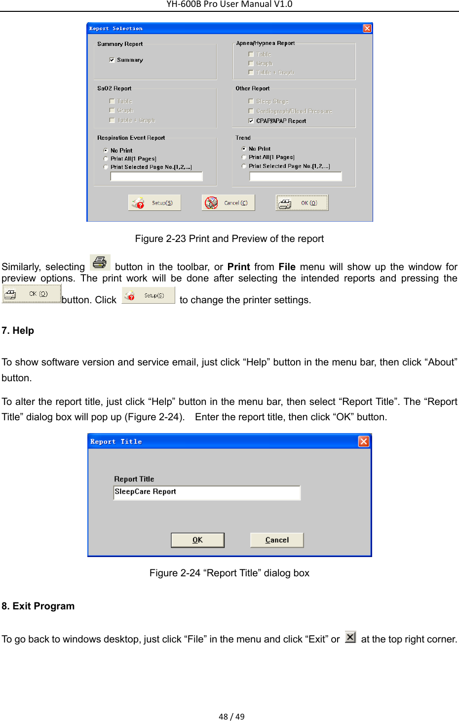 YH‐600BProUserManualV1.048/49 Figure 2-23 Print and Preview of the report Similarly, selecting   button in the toolbar, or Print from File menu will show up the window for preview options. The print work will be done after selecting the intended reports and pressing the button. Click    to change the printer settings. 7. Help To show software version and service email, just click &ldquo;Help&rdquo; button in the menu bar, then click &ldquo;About&rdquo; button. To alter the report title, just click &ldquo;Help&rdquo; button in the menu bar, then select &ldquo;Report Title&rdquo;. The &ldquo;Report Title&rdquo; dialog box will pop up (Figure 2-24).    Enter the report title, then click &ldquo;OK&rdquo; button.  Figure 2-24 &ldquo;Report Title&rdquo; dialog box   8. Exit Program To go back to windows desktop, just click &ldquo;File&rdquo; in the menu and click &ldquo;Exit&rdquo; or    at the top right corner. 