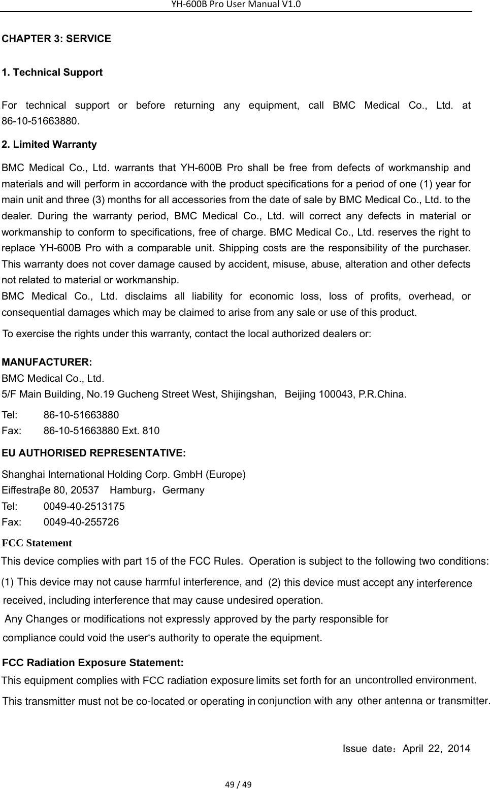 other antenna or transmitter.limits set forth for an compliance could void the user&lsquo;s authority to operate the equipment.   interferenceYH‐600BProUserManualV1.049/49CHAPTER 3: SERVICE 1. Technical Support For technical support or before returning any equipment, call BMC Medical Co., Ltd. at 86-10-51663880.  2. Limited Warranty BMC Medical Co., Ltd. warrants that YH-600B Pro shall be free from defects of workmanship and materials and will perform in accordance with the product specifications for a period of one (1) year for main unit and three (3) months for all accessories from the date of sale by BMC Medical Co., Ltd. to the dealer. During the warranty period, BMC Medical Co., Ltd. will correct any defects in material or workmanship to conform to specifications, free of charge. BMC Medical Co., Ltd. reserves the right to replace YH-600B Pro with a comparable unit. Shipping costs are the responsibility of the purchaser. This warranty does not cover damage caused by accident, misuse, abuse, alteration and other defects not related to material or workmanship. BMC Medical Co., Ltd. disclaims all liability for economic loss, loss of profits, overhead, or consequential damages which may be claimed to arise from any sale or use of this product. To exercise the rights under this warranty, contact the local authorized dealers or: MANUFACTURER: BMC Medical Co., Ltd.   5/F Main Building, No.19 Gucheng Street West, Shijingshan,  Beijing 100043, P.R.China. Tel:    86-10-51663880 Fax: 86-10-51663880 Ext. 810 EU AUTHORISED REPRESENTATIVE: Shanghai International Holding Corp. GmbH (Europe) Eiffestra&beta;e 80, 20537    Hamburg，Germany  Tel: 0049-40-2513175 Fax: 0049-40-255726       Issue date：April 22, 2014 This device complies with part 15 of the FCC Rules. Operation is subject to the following two conditions: (1) This device may not cause harmful interference, and  (2) this device must accept anyreceived, including interference that may cause undesired operation.Any Changes or modifications not expressly approved by the party responsible for FCC Radiation Exposure Statement:     FCC Statement conjunction with any This transmitter must not be co-located or operating inThis equipment complies with FCC radiation exposure  uncontrolled environment.   