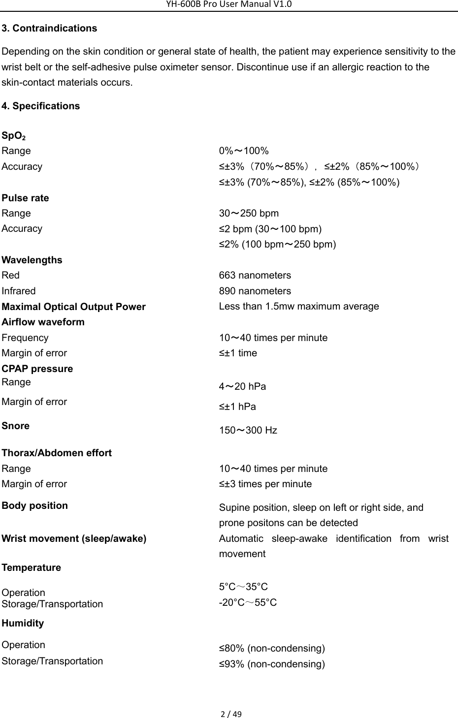 YH‐600BProUserManualV1.02/493. Contraindications Depending on the skin condition or general state of health, the patient may experience sensitivity to the wrist belt or the self-adhesive pulse oximeter sensor. Discontinue use if an allergic reaction to the skin-contact materials occurs. 4. Specifications SpO2 Range Accuracy   0%～100% &le;&plusmn;3%（70%～85%），&le;&plusmn;2%（85%～100%） &le;&plusmn;3% (70%～85%), &le;&plusmn;2% (85%～100%) Pulse rate   Range  Accuracy   30～250 bpm &le;2 bpm (30～100 bpm) &le;2% (100 bpm～250 bpm) Wavelengths   Red 663 nanometers Infrared 890 nanometers Maximal Optical Output Power  Less than 1.5mw maximum average Airflow waveform Frequency Margin of error    10～40 times per minute   &le;&plusmn;1 time CPAP pressure   Range Margin of error    4～20 hPa   &le;&plusmn;1 hPa Snore  150～300 Hz Thorax/Abdomen effort   Range  Margin of error    10～40 times per minute   &le;&plusmn;3 times per minute   Body position Supine position, sleep on left or right side, and prone positons can be detected   Wrist movement (sleep/awake)    Automatic sleep-awake identification from wrist movement Temperature  Operation  Storage/Transportation   5&deg;C～35&deg;C -20&deg;C～55&deg;C Humidity  Operation  Storage/Transportation  &le;80% (non-condensing) &le;93% (non-condensing) 