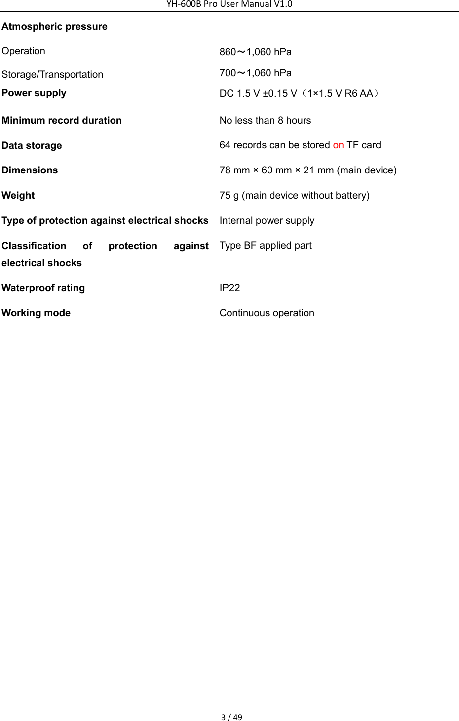 YH‐600BProUserManualV1.03/49Atmospheric pressure Operation  Storage/Transportation  860～1,060 hPa   700～1,060 hPa Power supply    DC 1.5 V &plusmn;0.15 V（1&times;1.5 V R6 AA）  Minimum record duration    No less than 8 hours   Data storage    64 records can be stored on TF card   Dimensions  78 mm &times; 60 mm &times; 21 mm (main device) Weight   75 g (main device without battery) Type of protection against electrical shocks Internal power supply Classification of protection against electrical shocks Type BF applied part   Waterproof rating    IP22 Working mode    Continuous operation 
