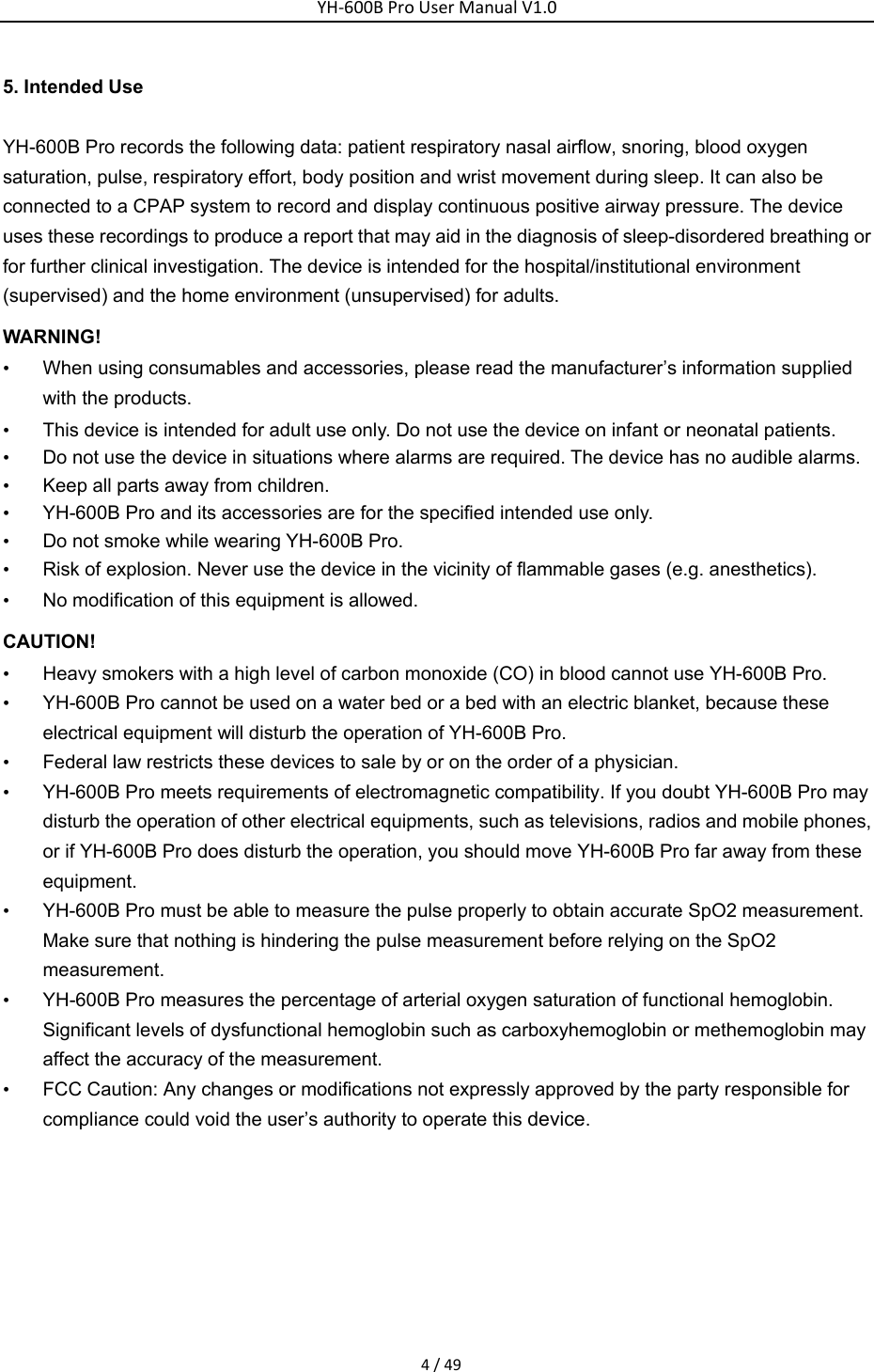 YH‐600BProUserManualV1.04/495. Intended Use YH-600B Pro records the following data: patient respiratory nasal airflow, snoring, blood oxygen saturation, pulse, respiratory effort, body position and wrist movement during sleep. It can also be connected to a CPAP system to record and display continuous positive airway pressure. The device uses these recordings to produce a report that may aid in the diagnosis of sleep-disordered breathing or for further clinical investigation. The device is intended for the hospital/institutional environment (supervised) and the home environment (unsupervised) for adults. WARNING! &bull;  When using consumables and accessories, please read the manufacturer&rsquo;s information supplied with the products. &bull;  This device is intended for adult use only. Do not use the device on infant or neonatal patients. &bull;  Do not use the device in situations where alarms are required. The device has no audible alarms.   &bull;  Keep all parts away from children. &bull;  YH-600B Pro and its accessories are for the specified intended use only. &bull;  Do not smoke while wearing YH-600B Pro. &bull;  Risk of explosion. Never use the device in the vicinity of flammable gases (e.g. anesthetics). &bull;  No modification of this equipment is allowed. CAUTION! &bull;  Heavy smokers with a high level of carbon monoxide (CO) in blood cannot use YH-600B Pro.   &bull;  YH-600B Pro cannot be used on a water bed or a bed with an electric blanket, because these electrical equipment will disturb the operation of YH-600B Pro. &bull;  Federal law restricts these devices to sale by or on the order of a physician. &bull;  YH-600B Pro meets requirements of electromagnetic compatibility. If you doubt YH-600B Pro may disturb the operation of other electrical equipments, such as televisions, radios and mobile phones, or if YH-600B Pro does disturb the operation, you should move YH-600B Pro far away from these equipment. &bull;  YH-600B Pro must be able to measure the pulse properly to obtain accurate SpO2 measurement. Make sure that nothing is hindering the pulse measurement before relying on the SpO2 measurement. &bull;  YH-600B Pro measures the percentage of arterial oxygen saturation of functional hemoglobin. Significant levels of dysfunctional hemoglobin such as carboxyhemoglobin or methemoglobin may affect the accuracy of the measurement. &bull;  FCC Caution: Any changes or modifications not expressly approved by the party responsible for compliance could void the user&rsquo;s authority to operate this device.   