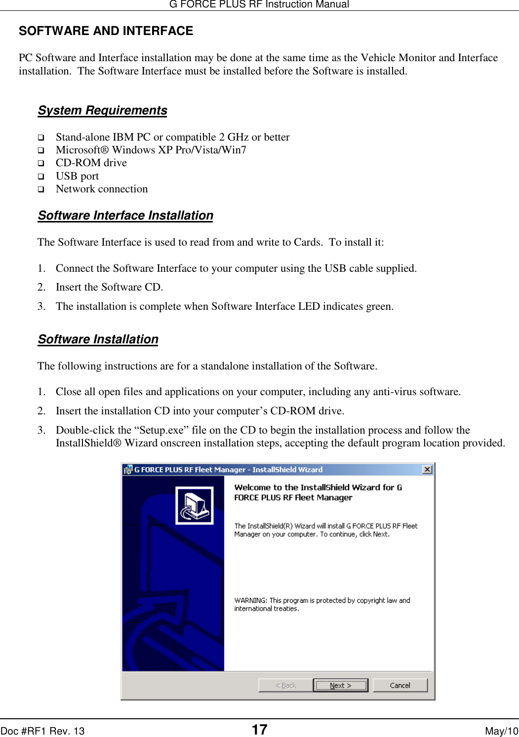 G FORCE PLUS RF Instruction Manual   Doc #RF1 Rev. 13  17 May/10 SOFTWARE AND INTERFACE  PC Software and Interface installation may be done at the same time as the Vehicle Monitor and Interface installation.  The Software Interface must be installed before the Software is installed.   System Requirements   Stand-alone IBM PC or compatible 2 GHz or better  Microsoft® Windows XP Pro/Vista/Win7  CD-ROM drive  USB port  Network connection  Software Interface Installation  The Software Interface is used to read from and write to Cards.  To install it:  1. Connect the Software Interface to your computer using the USB cable supplied. 2. Insert the Software CD. 3. The installation is complete when Software Interface LED indicates green.  Software Installation  The following instructions are for a standalone installation of the Software.  1. Close all open files and applications on your computer, including any anti-virus software. 2. Insert the installation CD into your computer’s CD-ROM drive. 3. Double-click the “Setup.exe” file on the CD to begin the installation process and follow the InstallShield® Wizard onscreen installation steps, accepting the default program location provided.   