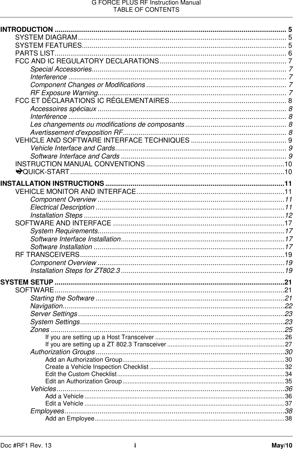 G FORCE PLUS RF Instruction Manual TABLE OF CONTENTS   Doc #RF1 Rev. 13  i  May/10 INTRODUCTION ....................................................................................................................... 5 SYSTEM DIAGRAM ........................................................................................................... 5 SYSTEM FEATURES ......................................................................................................... 5 PARTS LIST ....................................................................................................................... 6 FCC AND IC REGULATORY DECLARATIONS ................................................................. 7 Special Accessories .................................................................................................... 7 Interference ................................................................................................................ 7 Component Changes or Modifications ........................................................................ 7 RF Exposure Warning................................................................................................. 7 FCC ET DÉCLARATIONS IC RÉGLEMENTAIRES ............................................................ 8 Accessoires spéciaux ................................................................................................. 8 Interférence ................................................................................................................ 8 Les changements ou modifications de composants .................................................... 8 Avertissement d&apos;exposition RF .................................................................................... 8 VEHICLE AND SOFTWARE INTERFACE TECHNIQUES ................................................. 9 Vehicle Interface and Cards ........................................................................................ 9 Software Interface and Cards ..................................................................................... 9 INSTRUCTION MANUAL CONVENTIONS .......................................................................10 QUICK-START ..............................................................................................................10 INSTALLATION INSTRUCTIONS ............................................................................................11 VEHICLE MONITOR AND INTERFACE ............................................................................11 Component Overview ................................................................................................11 Electrical Description .................................................................................................11 Installation Steps .......................................................................................................12 SOFTWARE AND INTERFACE ........................................................................................17 System Requirements................................................................................................17 Software Interface Installation ....................................................................................17 Software Installation ..................................................................................................17 RF TRANSCEIVERS .........................................................................................................19 Component Overview ................................................................................................19 Installation Steps for ZT802.3 ....................................................................................19 SYSTEM SETUP ......................................................................................................................21 SOFTWARE ......................................................................................................................21 Starting the Software .................................................................................................21 Navigation ..................................................................................................................22 Server Settings ..........................................................................................................23 System Settings .........................................................................................................23 Zones ........................................................................................................................25 If you are setting up a Host Transceiver ........................................................................... 26 If you are setting up a ZT 802.3 Transceiver .................................................................... 27 Authorization Groups .................................................................................................30 Add an Authorization Group .............................................................................................. 30 Create a Vehicle Inspection Checklist .............................................................................. 32 Edit the Custom Checklist ................................................................................................. 34 Edit an Authorization Group .............................................................................................. 35 Vehicles .....................................................................................................................36 Add a Vehicle .................................................................................................................... 36 Edit a Vehicle .................................................................................................................... 37 Employees .................................................................................................................38 Add an Employee .............................................................................................................. 38 