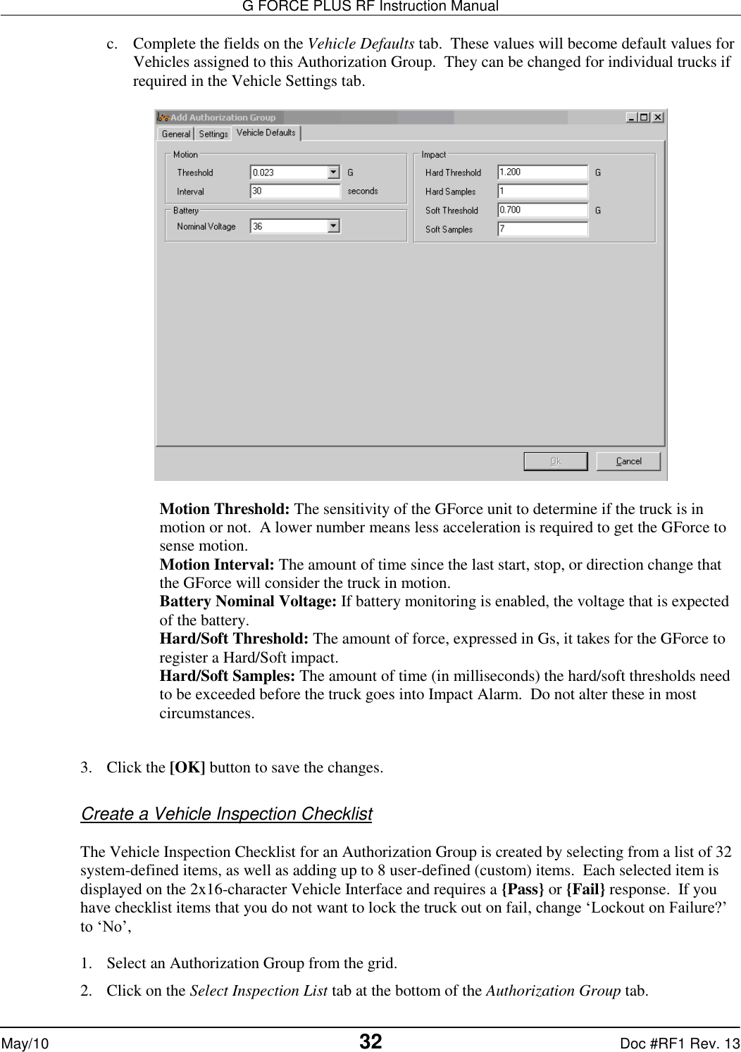 G FORCE PLUS RF Instruction Manual   May/10 32 Doc #RF1 Rev. 13 c. Complete the fields on the Vehicle Defaults tab.  These values will become default values for Vehicles assigned to this Authorization Group.  They can be changed for individual trucks if required in the Vehicle Settings tab.    Motion Threshold: The sensitivity of the GForce unit to determine if the truck is in motion or not.  A lower number means less acceleration is required to get the GForce to sense motion. Motion Interval: The amount of time since the last start, stop, or direction change that the GForce will consider the truck in motion. Battery Nominal Voltage: If battery monitoring is enabled, the voltage that is expected of the battery. Hard/Soft Threshold: The amount of force, expressed in Gs, it takes for the GForce to register a Hard/Soft impact. Hard/Soft Samples: The amount of time (in milliseconds) the hard/soft thresholds need to be exceeded before the truck goes into Impact Alarm.  Do not alter these in most circumstances.   3. Click the [OK] button to save the changes.  Create a Vehicle Inspection Checklist  The Vehicle Inspection Checklist for an Authorization Group is created by selecting from a list of 32 system-defined items, as well as adding up to 8 user-defined (custom) items.  Each selected item is displayed on the 2x16-character Vehicle Interface and requires a {Pass} or {Fail} response.  If you have checklist items that you do not want to lock the truck out on fail, change ‘Lockout on Failure?’ to ‘No’,  1. Select an Authorization Group from the grid. 2. Click on the Select Inspection List tab at the bottom of the Authorization Group tab. 