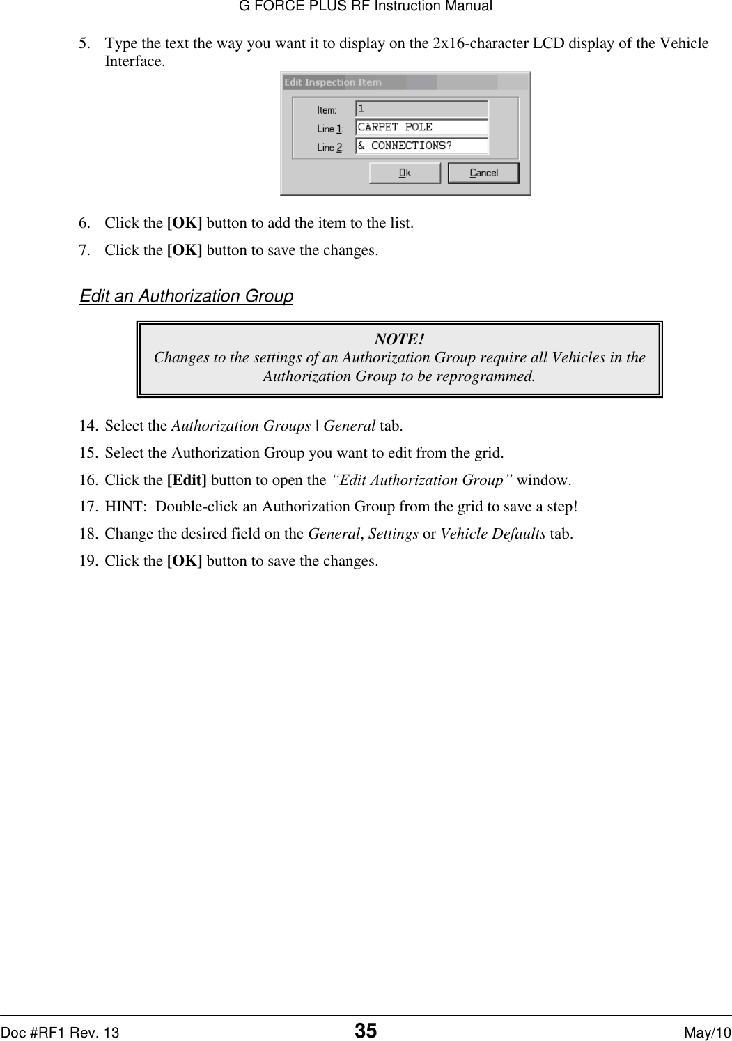 G FORCE PLUS RF Instruction Manual   Doc #RF1 Rev. 13  35 May/10 5. Type the text the way you want it to display on the 2x16-character LCD display of the Vehicle Interface.   6. Click the [OK] button to add the item to the list. 7. Click the [OK] button to save the changes.  Edit an Authorization Group       14. Select the Authorization Groups | General tab. 15. Select the Authorization Group you want to edit from the grid. 16. Click the [Edit] button to open the “Edit Authorization Group” window. 17. HINT:  Double-click an Authorization Group from the grid to save a step! 18. Change the desired field on the General, Settings or Vehicle Defaults tab. 19. Click the [OK] button to save the changes.  NOTE! Changes to the settings of an Authorization Group require all Vehicles in the Authorization Group to be reprogrammed.   