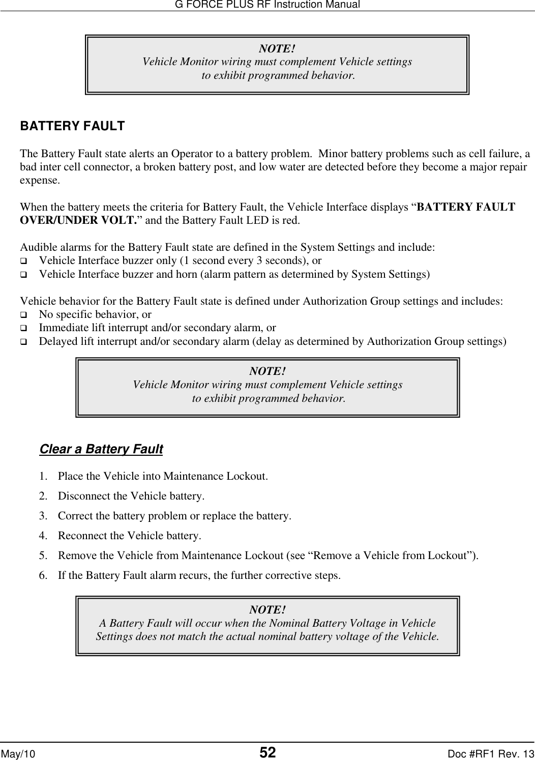 G FORCE PLUS RF Instruction Manual   May/10 52 Doc #RF1 Rev. 13        BATTERY FAULT  The Battery Fault state alerts an Operator to a battery problem.  Minor battery problems such as cell failure, a bad inter cell connector, a broken battery post, and low water are detected before they become a major repair expense.  When the battery meets the criteria for Battery Fault, the Vehicle Interface displays “BATTERY FAULT OVER/UNDER VOLT.” and the Battery Fault LED is red.  Audible alarms for the Battery Fault state are defined in the System Settings and include:  Vehicle Interface buzzer only (1 second every 3 seconds), or  Vehicle Interface buzzer and horn (alarm pattern as determined by System Settings)  Vehicle behavior for the Battery Fault state is defined under Authorization Group settings and includes:  No specific behavior, or  Immediate lift interrupt and/or secondary alarm, or  Delayed lift interrupt and/or secondary alarm (delay as determined by Authorization Group settings)        Clear a Battery Fault  1. Place the Vehicle into Maintenance Lockout. 2. Disconnect the Vehicle battery. 3. Correct the battery problem or replace the battery.   4. Reconnect the Vehicle battery. 5. Remove the Vehicle from Maintenance Lockout (see “Remove a Vehicle from Lockout”). 6. If the Battery Fault alarm recurs, the further corrective steps.     NOTE! Vehicle Monitor wiring must complement Vehicle settings  to exhibit programmed behavior. NOTE! Vehicle Monitor wiring must complement Vehicle settings  to exhibit programmed behavior. NOTE! A Battery Fault will occur when the Nominal Battery Voltage in Vehicle Settings does not match the actual nominal battery voltage of the Vehicle.   