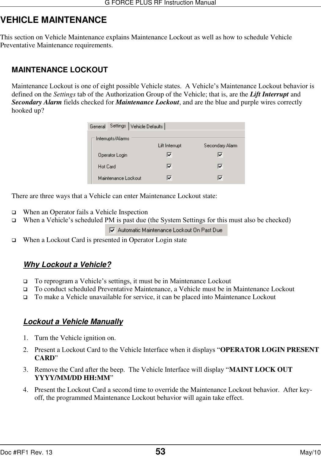 G FORCE PLUS RF Instruction Manual   Doc #RF1 Rev. 13  53 May/10 VEHICLE MAINTENANCE  This section on Vehicle Maintenance explains Maintenance Lockout as well as how to schedule Vehicle Preventative Maintenance requirements.   MAINTENANCE LOCKOUT  Maintenance Lockout is one of eight possible Vehicle states.  A Vehicle’s Maintenance Lockout behavior is defined on the Settings tab of the Authorization Group of the Vehicle; that is, are the Lift Interrupt and Secondary Alarm fields checked for Maintenance Lockout, and are the blue and purple wires correctly hooked up?     There are three ways that a Vehicle can enter Maintenance Lockout state:   When an Operator fails a Vehicle Inspection  When a Vehicle’s scheduled PM is past due (the System Settings for this must also be checked)   When a Lockout Card is presented in Operator Login state   Why Lockout a Vehicle?   To reprogram a Vehicle’s settings, it must be in Maintenance Lockout  To conduct scheduled Preventative Maintenance, a Vehicle must be in Maintenance Lockout  To make a Vehicle unavailable for service, it can be placed into Maintenance Lockout    Lockout a Vehicle Manually  1. Turn the Vehicle ignition on. 2. Present a Lockout Card to the Vehicle Interface when it displays “OPERATOR LOGIN PRESENT CARD” 3. Remove the Card after the beep.  The Vehicle Interface will display “MAINT LOCK OUT YYYY/MM/DD HH:MM” 4. Present the Lockout Card a second time to override the Maintenance Lockout behavior.  After key-off, the programmed Maintenance Lockout behavior will again take effect.  