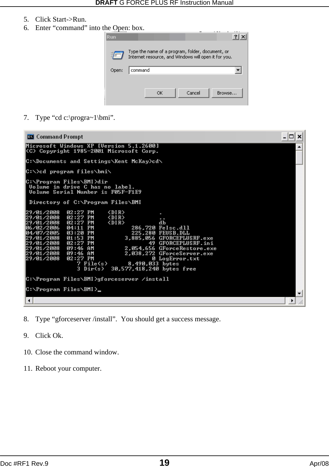 DRAFT G FORCE PLUS RF Instruction Manual   Doc #RF1 Rev.9  19  Apr/08 5. Click Start-&gt;Run. 6. Enter “command” into the Open: box.   7. Type “cd c:\progra~1\bmi”.    8. Type “gforceserver /install”.  You should get a success message.  9. Click Ok.  10. Close the command window.  11. Reboot your computer. 