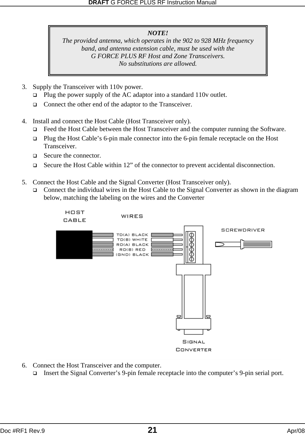 DRAFT G FORCE PLUS RF Instruction Manual   Doc #RF1 Rev.9  21  Apr/08          3. Supply the Transceiver with 110v power.  Plug the power supply of the AC adaptor into a standard 110v outlet.  Connect the other end of the adaptor to the Transceiver.  4. Install and connect the Host Cable (Host Transceiver only).  Feed the Host Cable between the Host Transceiver and the computer running the Software.  Plug the Host Cable’s 6-pin male connector into the 6-pin female receptacle on the Host Transceiver.  Secure the connector.  Secure the Host Cable within 12” of the connector to prevent accidental disconnection.  5. Connect the Host Cable and the Signal Converter (Host Transceiver only).  Connect the individual wires in the Host Cable to the Signal Converter as shown in the diagram below, matching the labeling on the wires and the Converter  6. Connect the Host Transceiver and the computer.  Insert the Signal Converter’s 9-pin female receptacle into the computer’s 9-pin serial port.   NOTE! The provided antenna, which operates in the 902 to 928 MHz frequency band, and antenna extension cable, must be used with the  G FORCE PLUS RF Host and Zone Transceivers.   No substitutions are allowed. 