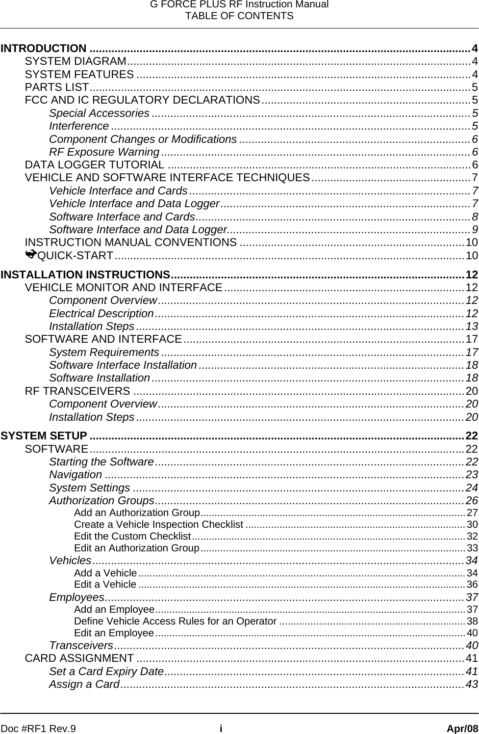 G FORCE PLUS RF Instruction Manual TABLE OF CONTENTS   Doc #RF1 Rev.9  i Apr/08 INTRODUCTION ..........................................................................................................................4 SYSTEM DIAGRAM..............................................................................................................4 SYSTEM FEATURES ...........................................................................................................4 PARTS LIST..........................................................................................................................5 FCC AND IC REGULATORY DECLARATIONS...................................................................5 Special Accessories ......................................................................................................5 Interference ...................................................................................................................5 Component Changes or Modifications ..........................................................................6 RF Exposure Warning...................................................................................................6 DATA LOGGER TUTORIAL .................................................................................................6 VEHICLE AND SOFTWARE INTERFACE TECHNIQUES...................................................7 Vehicle Interface and Cards..........................................................................................7 Vehicle Interface and Data Logger................................................................................7 Software Interface and Cards........................................................................................8 Software Interface and Data Logger..............................................................................9 INSTRUCTION MANUAL CONVENTIONS ........................................................................10 QUICK-START................................................................................................................10 INSTALLATION INSTRUCTIONS..............................................................................................12 VEHICLE MONITOR AND INTERFACE.............................................................................12 Component Overview..................................................................................................12 Electrical Description...................................................................................................12 Installation Steps.........................................................................................................13 SOFTWARE AND INTERFACE..........................................................................................17 System Requirements.................................................................................................17 Software Interface Installation.....................................................................................18 Software Installation....................................................................................................18 RF TRANSCEIVERS ..........................................................................................................20 Component Overview..................................................................................................20 Installation Steps.........................................................................................................20 SYSTEM SETUP ........................................................................................................................22 SOFTWARE........................................................................................................................22 Starting the Software...................................................................................................22 Navigation ...................................................................................................................23 System Settings ..........................................................................................................24 Authorization Groups...................................................................................................26 Add an Authorization Group..............................................................................................27 Create a Vehicle Inspection Checklist ..............................................................................30 Edit the Custom Checklist.................................................................................................32 Edit an Authorization Group..............................................................................................33 Vehicles.......................................................................................................................34 Add a Vehicle....................................................................................................................34 Edit a Vehicle ....................................................................................................................36 Employees...................................................................................................................37 Add an Employee..............................................................................................................37 Define Vehicle Access Rules for an Operator ..................................................................38 Edit an Employee..............................................................................................................40 Transceivers................................................................................................................40 CARD ASSIGNMENT .........................................................................................................41 Set a Card Expiry Date................................................................................................41 Assign a Card..............................................................................................................43 
