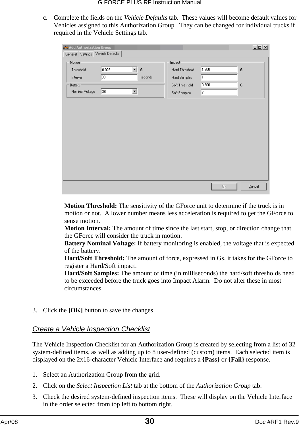 G FORCE PLUS RF Instruction Manual   Apr/08 30 Doc #RF1 Rev.9 c. Complete the fields on the Vehicle Defaults tab.  These values will become default values for Vehicles assigned to this Authorization Group.  They can be changed for individual trucks if required in the Vehicle Settings tab.    Motion Threshold: The sensitivity of the GForce unit to determine if the truck is in motion or not.  A lower number means less acceleration is required to get the GForce to sense motion. Motion Interval: The amount of time since the last start, stop, or direction change that the GForce will consider the truck in motion. Battery Nominal Voltage: If battery monitoring is enabled, the voltage that is expected of the battery. Hard/Soft Threshold: The amount of force, expressed in Gs, it takes for the GForce to register a Hard/Soft impact. Hard/Soft Samples: The amount of time (in milliseconds) the hard/soft thresholds need to be exceeded before the truck goes into Impact Alarm.  Do not alter these in most circumstances.   3. Click the [OK] button to save the changes.  Create a Vehicle Inspection Checklist  The Vehicle Inspection Checklist for an Authorization Group is created by selecting from a list of 32 system-defined items, as well as adding up to 8 user-defined (custom) items.  Each selected item is displayed on the 2x16-character Vehicle Interface and requires a {Pass} or {Fail} response.  1. Select an Authorization Group from the grid. 2. Click on the Select Inspection List tab at the bottom of the Authorization Group tab. 3. Check the desired system-defined inspection items.  These will display on the Vehicle Interface in the order selected from top left to bottom right. 
