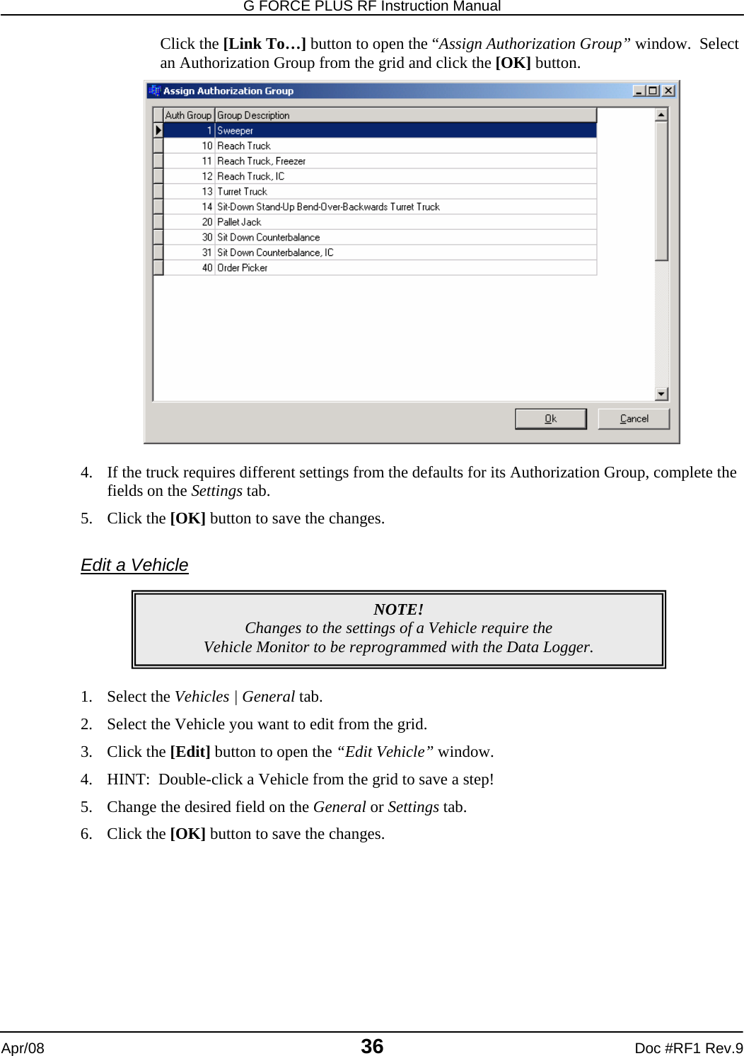 G FORCE PLUS RF Instruction Manual   Apr/08 36 Doc #RF1 Rev.9 Click the [Link To…] button to open the “Assign Authorization Group” window.  Select an Authorization Group from the grid and click the [OK] button.   4. If the truck requires different settings from the defaults for its Authorization Group, complete the fields on the Settings tab. 5. Click the [OK] button to save the changes.  Edit a Vehicle       1. Select the Vehicles | General tab. 2. Select the Vehicle you want to edit from the grid. 3. Click the [Edit] button to open the “Edit Vehicle” window. 4. HINT:  Double-click a Vehicle from the grid to save a step! 5. Change the desired field on the General or Settings tab.  6. Click the [OK] button to save the changes.  NOTE! Changes to the settings of a Vehicle require the  Vehicle Monitor to be reprogrammed with the Data Logger. 