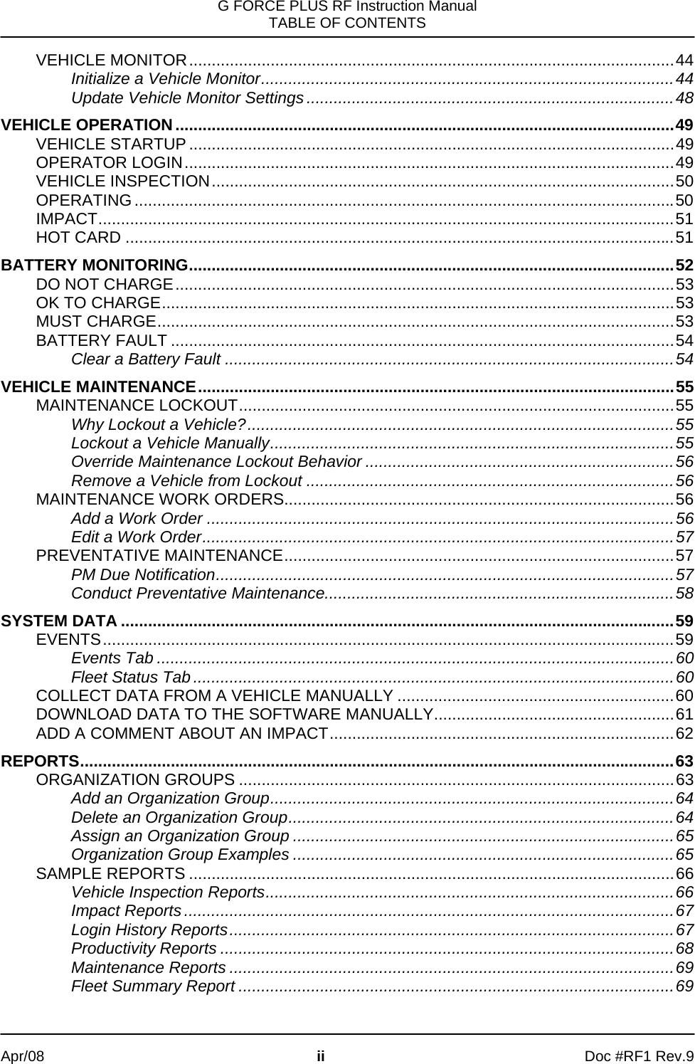 G FORCE PLUS RF Instruction Manual TABLE OF CONTENTS   Apr/08 ii Doc #RF1 Rev.9 VEHICLE MONITOR...........................................................................................................44 Initialize a Vehicle Monitor...........................................................................................44 Update Vehicle Monitor Settings.................................................................................48 VEHICLE OPERATION..............................................................................................................49 VEHICLE STARTUP ...........................................................................................................49 OPERATOR LOGIN............................................................................................................49 VEHICLE INSPECTION......................................................................................................50 OPERATING.......................................................................................................................50 IMPACT...............................................................................................................................51 HOT CARD .........................................................................................................................51 BATTERY MONITORING...........................................................................................................52 DO NOT CHARGE..............................................................................................................53 OK TO CHARGE.................................................................................................................53 MUST CHARGE..................................................................................................................53 BATTERY FAULT ...............................................................................................................54 Clear a Battery Fault ...................................................................................................54 VEHICLE MAINTENANCE.........................................................................................................55 MAINTENANCE LOCKOUT................................................................................................55 Why Lockout a Vehicle?..............................................................................................55 Lockout a Vehicle Manually.........................................................................................55 Override Maintenance Lockout Behavior ....................................................................56 Remove a Vehicle from Lockout .................................................................................56 MAINTENANCE WORK ORDERS......................................................................................56 Add a Work Order .......................................................................................................56 Edit a Work Order........................................................................................................57 PREVENTATIVE MAINTENANCE......................................................................................57 PM Due Notification.....................................................................................................57 Conduct Preventative Maintenance.............................................................................58 SYSTEM DATA ..........................................................................................................................59 EVENTS..............................................................................................................................59 Events Tab ..................................................................................................................60 Fleet Status Tab..........................................................................................................60 COLLECT DATA FROM A VEHICLE MANUALLY .............................................................60 DOWNLOAD DATA TO THE SOFTWARE MANUALLY.....................................................61 ADD A COMMENT ABOUT AN IMPACT............................................................................62 REPORTS...................................................................................................................................63 ORGANIZATION GROUPS ................................................................................................63 Add an Organization Group.........................................................................................64 Delete an Organization Group.....................................................................................64 Assign an Organization Group ....................................................................................65 Organization Group Examples ....................................................................................65 SAMPLE REPORTS ...........................................................................................................66 Vehicle Inspection Reports..........................................................................................66 Impact Reports............................................................................................................67 Login History Reports..................................................................................................67 Productivity Reports ....................................................................................................68 Maintenance Reports ..................................................................................................69 Fleet Summary Report ................................................................................................69 