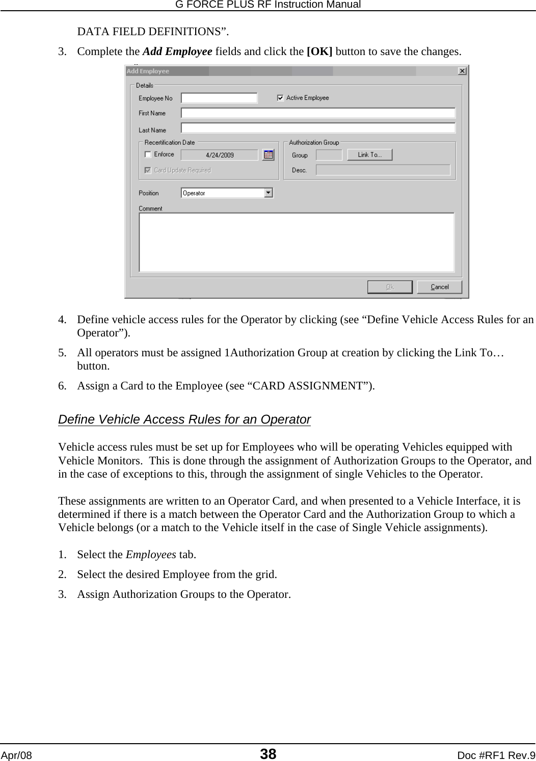 G FORCE PLUS RF Instruction Manual   Apr/08 38 Doc #RF1 Rev.9 DATA FIELD DEFINITIONS”. 3. Complete the Add Employee fields and click the [OK] button to save the changes.   4. Define vehicle access rules for the Operator by clicking (see “Define Vehicle Access Rules for an Operator”). 5. All operators must be assigned 1Authorization Group at creation by clicking the Link To… button. 6. Assign a Card to the Employee (see “CARD ASSIGNMENT”).  Define Vehicle Access Rules for an Operator  Vehicle access rules must be set up for Employees who will be operating Vehicles equipped with Vehicle Monitors.  This is done through the assignment of Authorization Groups to the Operator, and in the case of exceptions to this, through the assignment of single Vehicles to the Operator.  These assignments are written to an Operator Card, and when presented to a Vehicle Interface, it is determined if there is a match between the Operator Card and the Authorization Group to which a Vehicle belongs (or a match to the Vehicle itself in the case of Single Vehicle assignments).  1. Select the Employees tab. 2. Select the desired Employee from the grid. 3. Assign Authorization Groups to the Operator. 