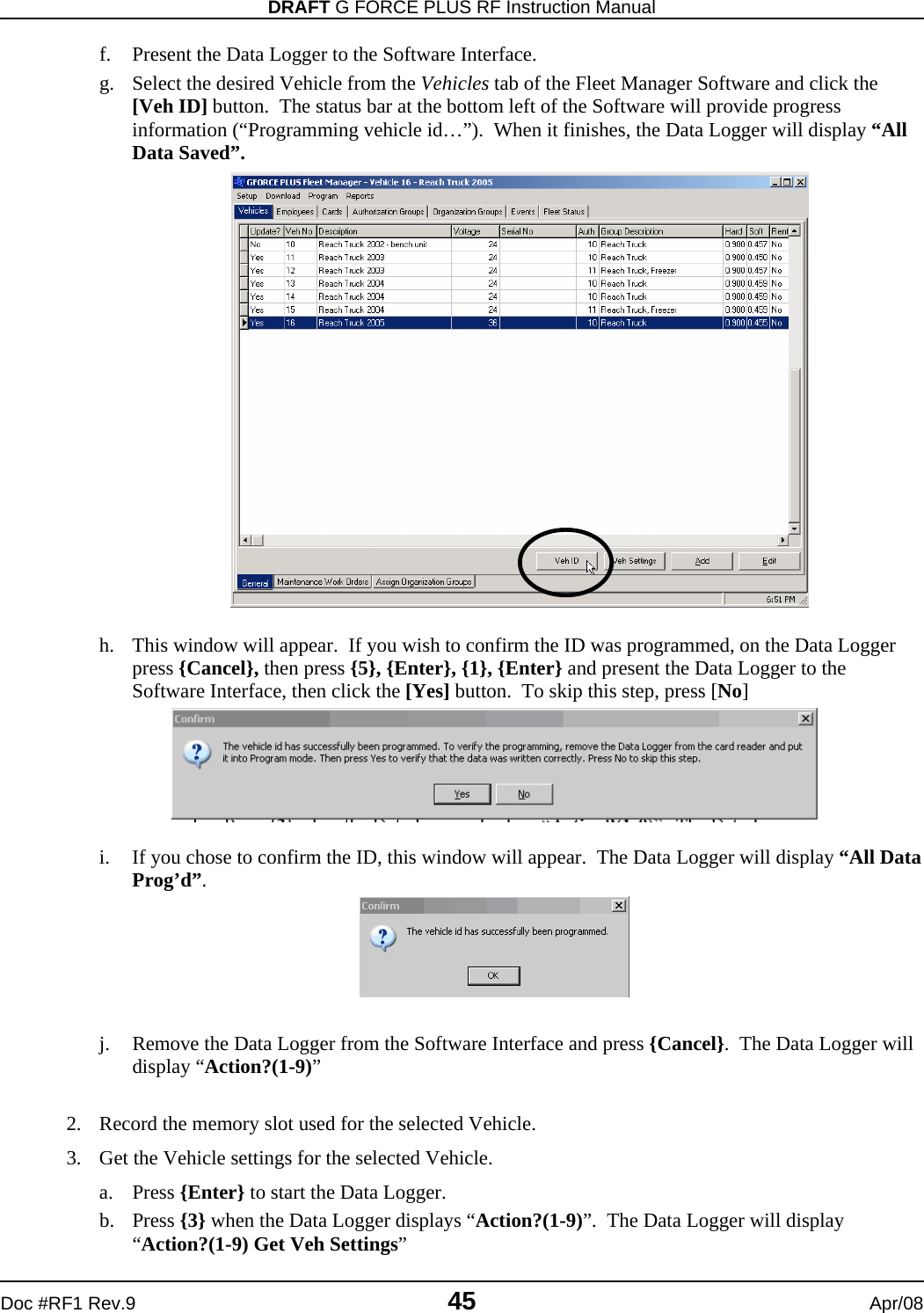 DRAFT G FORCE PLUS RF Instruction Manual   Doc #RF1 Rev.9  45  Apr/08 f. Present the Data Logger to the Software Interface. g. Select the desired Vehicle from the Vehicles tab of the Fleet Manager Software and click the [Veh ID] button.  The status bar at the bottom left of the Software will provide progress information (“Programming vehicle id…”).  When it finishes, the Data Logger will display “All Data Saved”.                     h. This window will appear.  If you wish to confirm the ID was programmed, on the Data Logger press {Cancel}, then press {5}, {Enter}, {1}, {Enter} and present the Data Logger to the Software Interface, then click the [Yes] button.  To skip this step, press [No]   i. If you chose to confirm the ID, this window will appear.  The Data Logger will display “All Data Prog’d”.   j. Remove the Data Logger from the Software Interface and press {Cancel}.  The Data Logger will display “Action?(1-9)”  2. Record the memory slot used for the selected Vehicle. 3. Get the Vehicle settings for the selected Vehicle. a. Press {Enter} to start the Data Logger. b. Press {3} when the Data Logger displays “Action?(1-9)”.  The Data Logger will display “Action?(1-9) Get Veh Settings” 