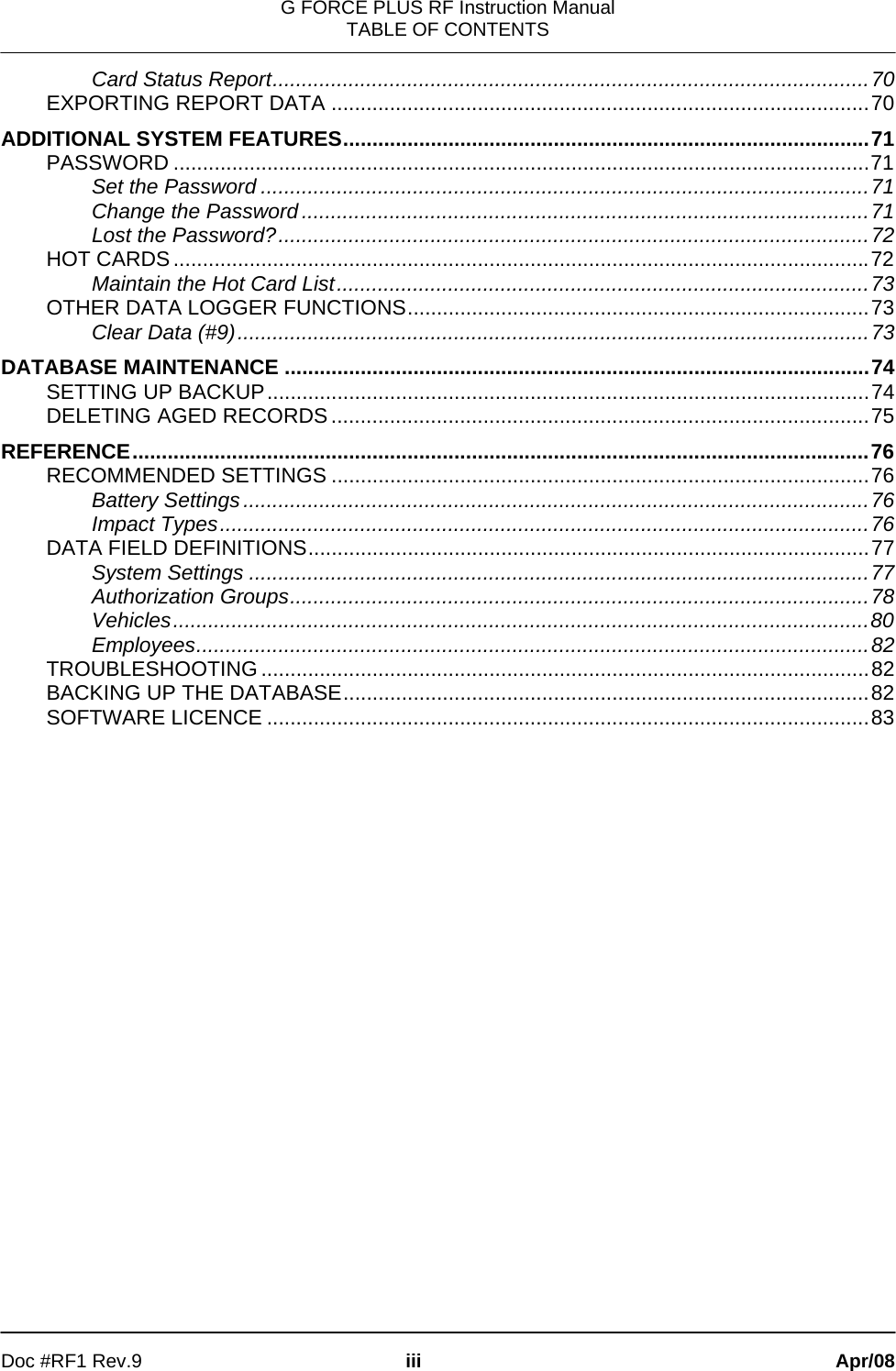 G FORCE PLUS RF Instruction Manual TABLE OF CONTENTS   Doc #RF1 Rev.9  iii Apr/08 Card Status Report......................................................................................................70 EXPORTING REPORT DATA ............................................................................................70 ADDITIONAL SYSTEM FEATURES..........................................................................................71 PASSWORD .......................................................................................................................71 Set the Password ........................................................................................................71 Change the Password.................................................................................................71 Lost the Password?.....................................................................................................72 HOT CARDS .......................................................................................................................72 Maintain the Hot Card List...........................................................................................73 OTHER DATA LOGGER FUNCTIONS...............................................................................73 Clear Data (#9)............................................................................................................73 DATABASE MAINTENANCE ....................................................................................................74 SETTING UP BACKUP.......................................................................................................74 DELETING AGED RECORDS ............................................................................................75 REFERENCE..............................................................................................................................76 RECOMMENDED SETTINGS ............................................................................................76 Battery Settings...........................................................................................................76 Impact Types...............................................................................................................76 DATA FIELD DEFINITIONS................................................................................................77 System Settings ..........................................................................................................77 Authorization Groups...................................................................................................78 Vehicles.......................................................................................................................80 Employees...................................................................................................................82 TROUBLESHOOTING ........................................................................................................82 BACKING UP THE DATABASE..........................................................................................82 SOFTWARE LICENCE .......................................................................................................83 