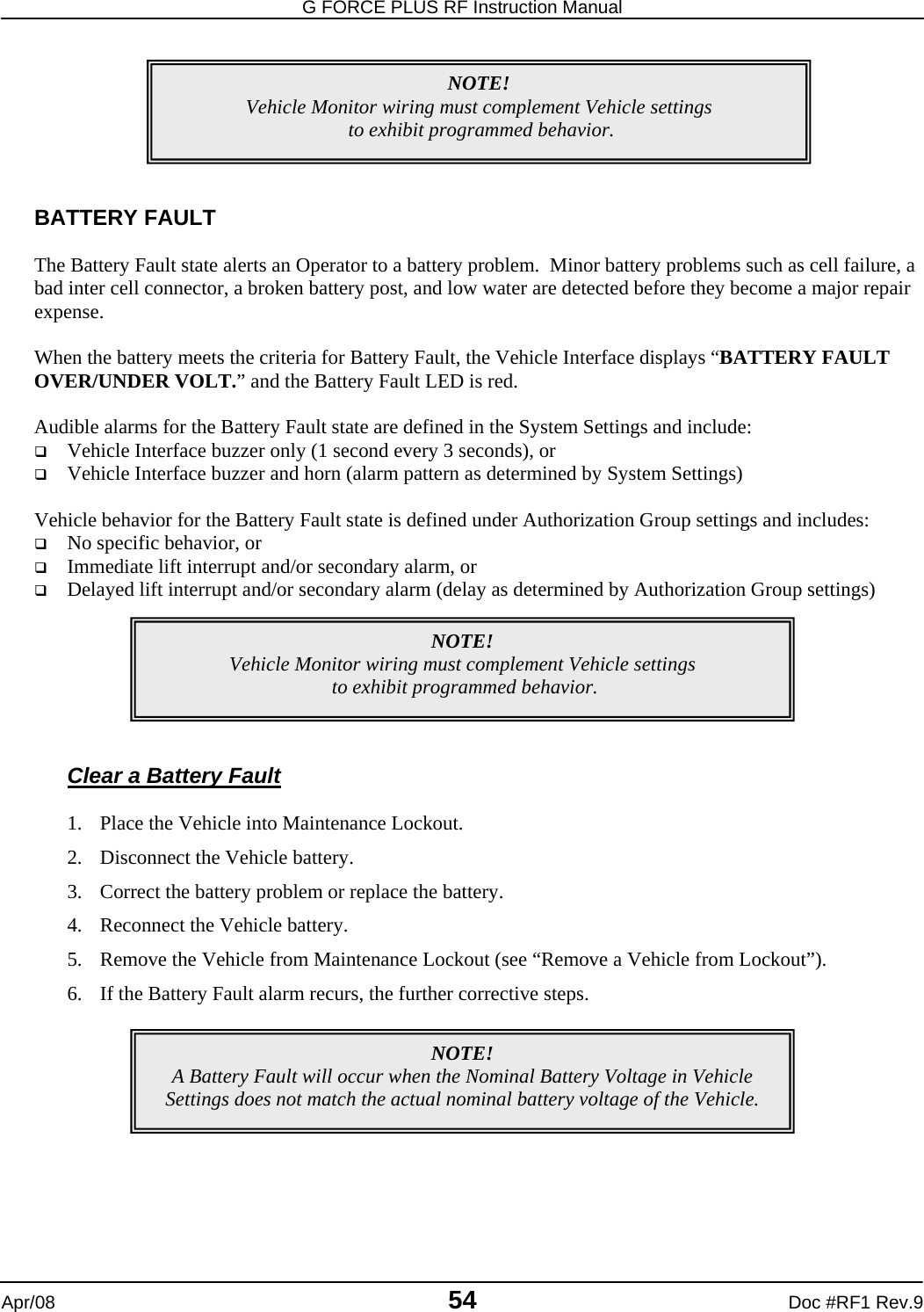 G FORCE PLUS RF Instruction Manual   Apr/08 54 Doc #RF1 Rev.9        BATTERY FAULT  The Battery Fault state alerts an Operator to a battery problem.  Minor battery problems such as cell failure, a bad inter cell connector, a broken battery post, and low water are detected before they become a major repair expense.  When the battery meets the criteria for Battery Fault, the Vehicle Interface displays “BATTERY FAULT OVER/UNDER VOLT.” and the Battery Fault LED is red.  Audible alarms for the Battery Fault state are defined in the System Settings and include:  Vehicle Interface buzzer only (1 second every 3 seconds), or  Vehicle Interface buzzer and horn (alarm pattern as determined by System Settings)  Vehicle behavior for the Battery Fault state is defined under Authorization Group settings and includes:  No specific behavior, or  Immediate lift interrupt and/or secondary alarm, or  Delayed lift interrupt and/or secondary alarm (delay as determined by Authorization Group settings)        Clear a Battery Fault  1. Place the Vehicle into Maintenance Lockout. 2. Disconnect the Vehicle battery. 3. Correct the battery problem or replace the battery.   4. Reconnect the Vehicle battery. 5. Remove the Vehicle from Maintenance Lockout (see “Remove a Vehicle from Lockout”). 6. If the Battery Fault alarm recurs, the further corrective steps.     NOTE! Vehicle Monitor wiring must complement Vehicle settings  to exhibit programmed behavior. NOTE! Vehicle Monitor wiring must complement Vehicle settings  to exhibit programmed behavior. NOTE! A Battery Fault will occur when the Nominal Battery Voltage in Vehicle Settings does not match the actual nominal battery voltage of the Vehicle. 