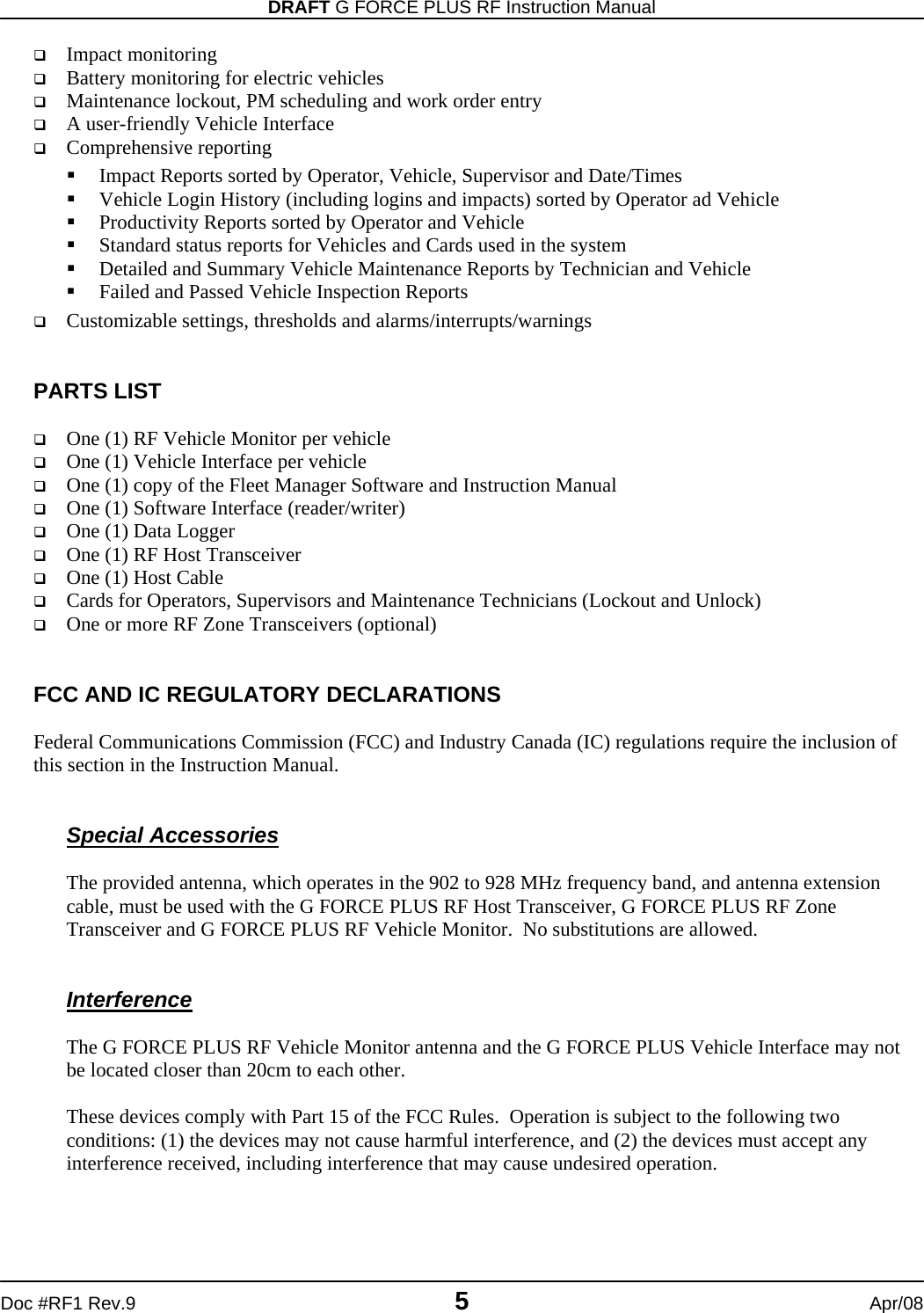 DRAFT G FORCE PLUS RF Instruction Manual   Doc #RF1 Rev.9  5  Apr/08  Impact monitoring  Battery monitoring for electric vehicles  Maintenance lockout, PM scheduling and work order entry  A user-friendly Vehicle Interface  Comprehensive reporting  Impact Reports sorted by Operator, Vehicle, Supervisor and Date/Times  Vehicle Login History (including logins and impacts) sorted by Operator ad Vehicle  Productivity Reports sorted by Operator and Vehicle  Standard status reports for Vehicles and Cards used in the system  Detailed and Summary Vehicle Maintenance Reports by Technician and Vehicle  Failed and Passed Vehicle Inspection Reports  Customizable settings, thresholds and alarms/interrupts/warnings   PARTS LIST   One (1) RF Vehicle Monitor per vehicle  One (1) Vehicle Interface per vehicle  One (1) copy of the Fleet Manager Software and Instruction Manual  One (1) Software Interface (reader/writer)  One (1) Data Logger  One (1) RF Host Transceiver  One (1) Host Cable  Cards for Operators, Supervisors and Maintenance Technicians (Lockout and Unlock)  One or more RF Zone Transceivers (optional)   FCC AND IC REGULATORY DECLARATIONS  Federal Communications Commission (FCC) and Industry Canada (IC) regulations require the inclusion of this section in the Instruction Manual.   Special Accessories  The provided antenna, which operates in the 902 to 928 MHz frequency band, and antenna extension cable, must be used with the G FORCE PLUS RF Host Transceiver, G FORCE PLUS RF Zone Transceiver and G FORCE PLUS RF Vehicle Monitor.  No substitutions are allowed.     Interference  The G FORCE PLUS RF Vehicle Monitor antenna and the G FORCE PLUS Vehicle Interface may not be located closer than 20cm to each other.  These devices comply with Part 15 of the FCC Rules.  Operation is subject to the following two conditions: (1) the devices may not cause harmful interference, and (2) the devices must accept any interference received, including interference that may cause undesired operation.   