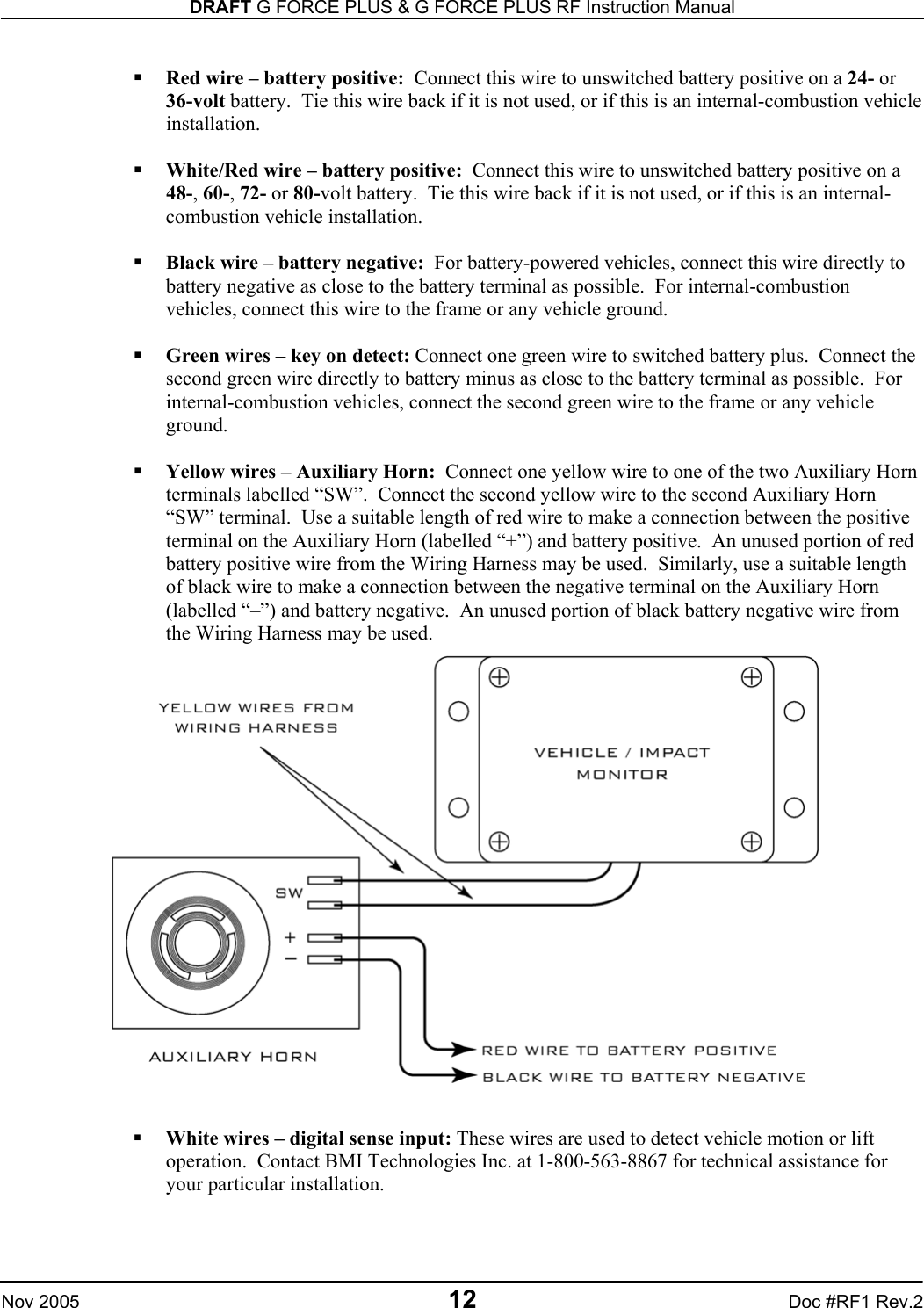 DRAFT G FORCE PLUS &amp; G FORCE PLUS RF Instruction Manual   Nov 2005 12 Doc #RF1 Rev.2    Red wire – battery positive:  Connect this wire to unswitched battery positive on a 24- or 36-volt battery.  Tie this wire back if it is not used, or if this is an internal-combustion vehicle installation.    White/Red wire – battery positive:  Connect this wire to unswitched battery positive on a 48-, 60-, 72- or 80-volt battery.  Tie this wire back if it is not used, or if this is an internal-combustion vehicle installation.    Black wire – battery negative:  For battery-powered vehicles, connect this wire directly to battery negative as close to the battery terminal as possible.  For internal-combustion vehicles, connect this wire to the frame or any vehicle ground.    Green wires – key on detect: Connect one green wire to switched battery plus.  Connect the second green wire directly to battery minus as close to the battery terminal as possible.  For internal-combustion vehicles, connect the second green wire to the frame or any vehicle ground.    Yellow wires – Auxiliary Horn:  Connect one yellow wire to one of the two Auxiliary Horn terminals labelled “SW”.  Connect the second yellow wire to the second Auxiliary Horn “SW” terminal.  Use a suitable length of red wire to make a connection between the positive terminal on the Auxiliary Horn (labelled “+”) and battery positive.  An unused portion of red battery positive wire from the Wiring Harness may be used.  Similarly, use a suitable length of black wire to make a connection between the negative terminal on the Auxiliary Horn (labelled “–”) and battery negative.  An unused portion of black battery negative wire from the Wiring Harness may be used.     White wires – digital sense input: These wires are used to detect vehicle motion or lift operation.  Contact BMI Technologies Inc. at 1-800-563-8867 for technical assistance for your particular installation.    