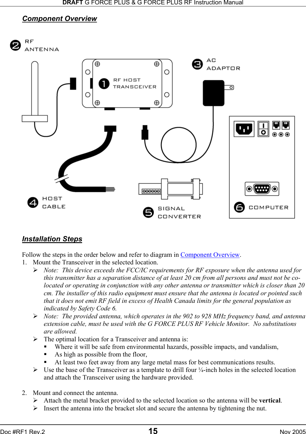 DRAFT G FORCE PLUS &amp; G FORCE PLUS RF Instruction Manual   Doc #RF1 Rev.2  15  Nov 2005 Component Overview    Installation Steps  Follow the steps in the order below and refer to diagram in Component Overview. 1.  Mount the Transceiver in the selected location.  Note:  This device exceeds the FCC/IC requirements for RF exposure when the antenna used for this transmitter has a separation distance of at least 20 cm from all persons and must not be co-located or operating in conjunction with any other antenna or transmitter which is closer than 20 cm. The installer of this radio equipment must ensure that the antenna is located or pointed such that it does not emit RF field in excess of Health Canada limits for the general population as indicated by Safety Code 6.  Note:  The provided antenna, which operates in the 902 to 928 MHz frequency band, and antenna extension cable, must be used with the G FORCE PLUS RF Vehicle Monitor.  No substitutions are allowed.  The optimal location for a Transceiver and antenna is:    Where it will be safe from environmental hazards, possible impacts, and vandalism,   As high as possible from the floor,   At least two feet away from any large metal mass for best communications results.  Use the base of the Transceiver as a template to drill four ¼-inch holes in the selected location and attach the Transceiver using the hardware provided.  2.  Mount and connect the antenna.  Attach the metal bracket provided to the selected location so the antenna will be vertical.  Insert the antenna into the bracket slot and secure the antenna by tightening the nut. 