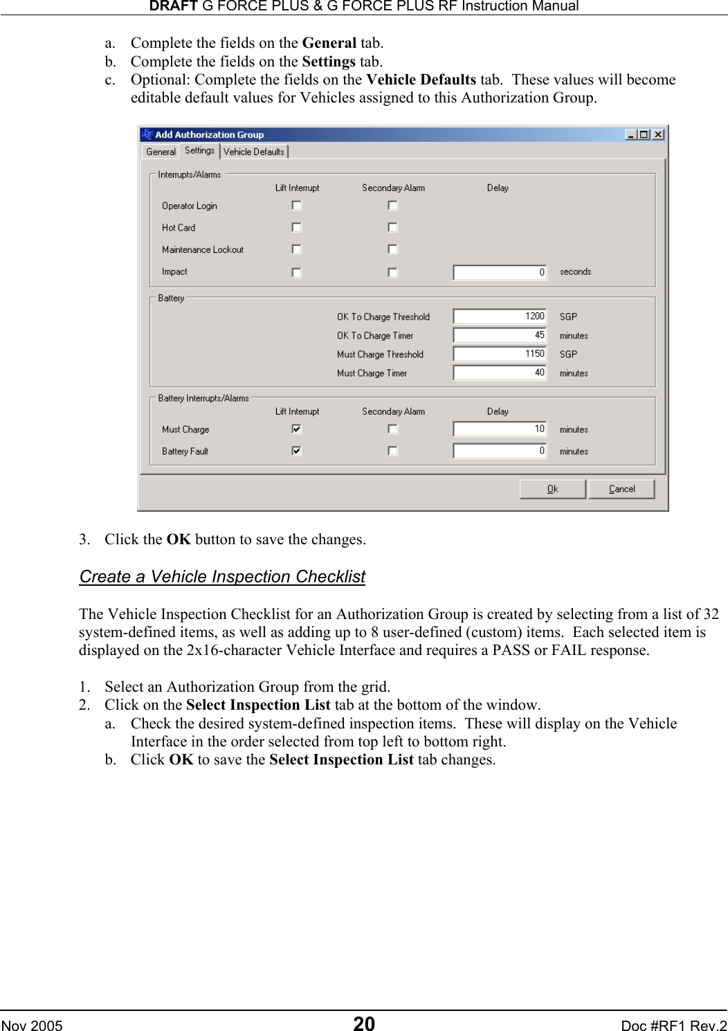 DRAFT G FORCE PLUS &amp; G FORCE PLUS RF Instruction Manual   Nov 2005 20 Doc #RF1 Rev.2 a.  Complete the fields on the General tab. b.  Complete the fields on the Settings tab. c.  Optional: Complete the fields on the Vehicle Defaults tab.  These values will become editable default values for Vehicles assigned to this Authorization Group.    3. Click the OK button to save the changes.  Create a Vehicle Inspection Checklist  The Vehicle Inspection Checklist for an Authorization Group is created by selecting from a list of 32 system-defined items, as well as adding up to 8 user-defined (custom) items.  Each selected item is displayed on the 2x16-character Vehicle Interface and requires a PASS or FAIL response.  1.  Select an Authorization Group from the grid. 2.  Click on the Select Inspection List tab at the bottom of the window. a.  Check the desired system-defined inspection items.  These will display on the Vehicle Interface in the order selected from top left to bottom right.  b. Click OK to save the Select Inspection List tab changes.  