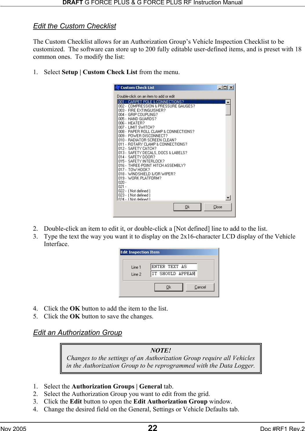 DRAFT G FORCE PLUS &amp; G FORCE PLUS RF Instruction Manual   Nov 2005 22 Doc #RF1 Rev.2  Edit the Custom Checklist  The Custom Checklist allows for an Authorization Group’s Vehicle Inspection Checklist to be customized.  The software can store up to 200 fully editable user-defined items, and is preset with 18 common ones.  To modify the list:  1. Select Setup | Custom Check List from the menu.    2.  Double-click an item to edit it, or double-click a [Not defined] line to add to the list. 3.  Type the text the way you want it to display on the 2x16-character LCD display of the Vehicle Interface.   4. Click the OK button to add the item to the list. 5. Click the OK button to save the changes.  Edit an Authorization Group       1. Select the Authorization Groups | General tab. 2.  Select the Authorization Group you want to edit from the grid. 3. Click the Edit button to open the Edit Authorization Group window. 4.  Change the desired field on the General, Settings or Vehicle Defaults tab. NOTE! Changes to the settings of an Authorization Group require all Vehicles in the Authorization Group to be reprogrammed with the Data Logger. 