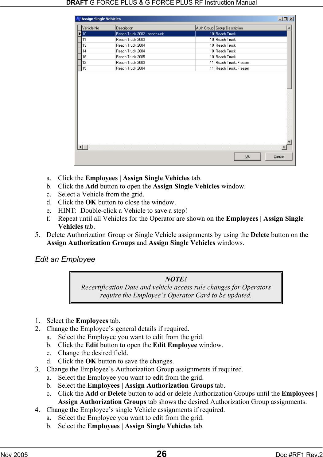 DRAFT G FORCE PLUS &amp; G FORCE PLUS RF Instruction Manual   Nov 2005 26 Doc #RF1 Rev.2   a. Click the Employees | Assign Single Vehicles tab. b. Click the Add button to open the Assign Single Vehicles window. c.  Select a Vehicle from the grid. d. Click the OK button to close the window. e.  HINT:  Double-click a Vehicle to save a step! f.  Repeat until all Vehicles for the Operator are shown on the Employees | Assign Single Vehicles tab. 5.  Delete Authorization Group or Single Vehicle assignments by using the Delete button on the Assign Authorization Groups and Assign Single Vehicles windows.  Edit an Employee       1. Select the Employees tab. 2.  Change the Employee’s general details if required. a.  Select the Employee you want to edit from the grid. b. Click the Edit button to open the Edit Employee window. c.  Change the desired field. d. Click the OK button to save the changes. 3.  Change the Employee’s Authorization Group assignments if required. a.  Select the Employee you want to edit from the grid. b. Select the Employees | Assign Authorization Groups tab. c. Click the Add or Delete button to add or delete Authorization Groups until the Employees | Assign Authorization Groups tab shows the desired Authorization Group assignments. 4.  Change the Employee’s single Vehicle assignments if required. a.  Select the Employee you want to edit from the grid. b. Select the Employees | Assign Single Vehicles tab. NOTE! Recertification Date and vehicle access rule changes for Operators require the Employee’s Operator Card to be updated. 