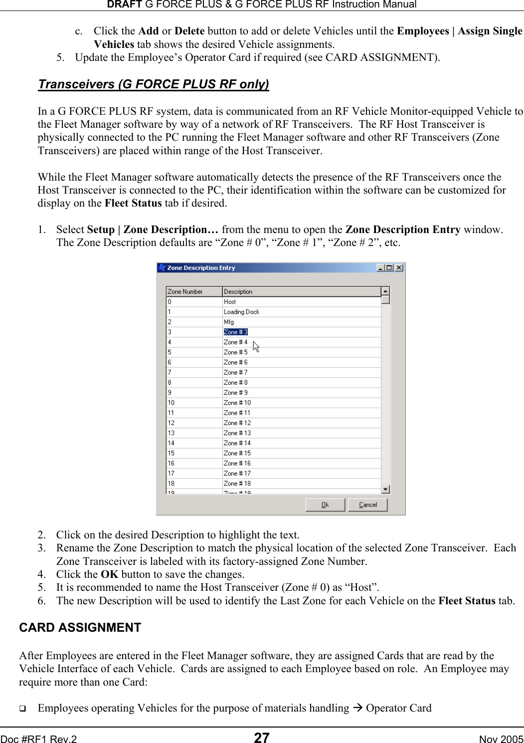 DRAFT G FORCE PLUS &amp; G FORCE PLUS RF Instruction Manual   Doc #RF1 Rev.2  27  Nov 2005 c. Click the Add or Delete button to add or delete Vehicles until the Employees | Assign Single Vehicles tab shows the desired Vehicle assignments. 5.  Update the Employee’s Operator Card if required (see CARD ASSIGNMENT).  Transceivers (G FORCE PLUS RF only)  In a G FORCE PLUS RF system, data is communicated from an RF Vehicle Monitor-equipped Vehicle to the Fleet Manager software by way of a network of RF Transceivers.  The RF Host Transceiver is physically connected to the PC running the Fleet Manager software and other RF Transceivers (Zone Transceivers) are placed within range of the Host Transceiver.    While the Fleet Manager software automatically detects the presence of the RF Transceivers once the Host Transceiver is connected to the PC, their identification within the software can be customized for display on the Fleet Status tab if desired.  1. Select Setup | Zone Description… from the menu to open the Zone Description Entry window.  The Zone Description defaults are “Zone # 0”, “Zone # 1”, “Zone # 2”, etc.    2.  Click on the desired Description to highlight the text.   3.  Rename the Zone Description to match the physical location of the selected Zone Transceiver.  Each Zone Transceiver is labeled with its factory-assigned Zone Number. 4. Click the OK button to save the changes. 5.  It is recommended to name the Host Transceiver (Zone # 0) as “Host”. 6.  The new Description will be used to identify the Last Zone for each Vehicle on the Fleet Status tab.   CARD ASSIGNMENT  After Employees are entered in the Fleet Manager software, they are assigned Cards that are read by the Vehicle Interface of each Vehicle.  Cards are assigned to each Employee based on role.  An Employee may require more than one Card:    Employees operating Vehicles for the purpose of materials handling  Operator Card 