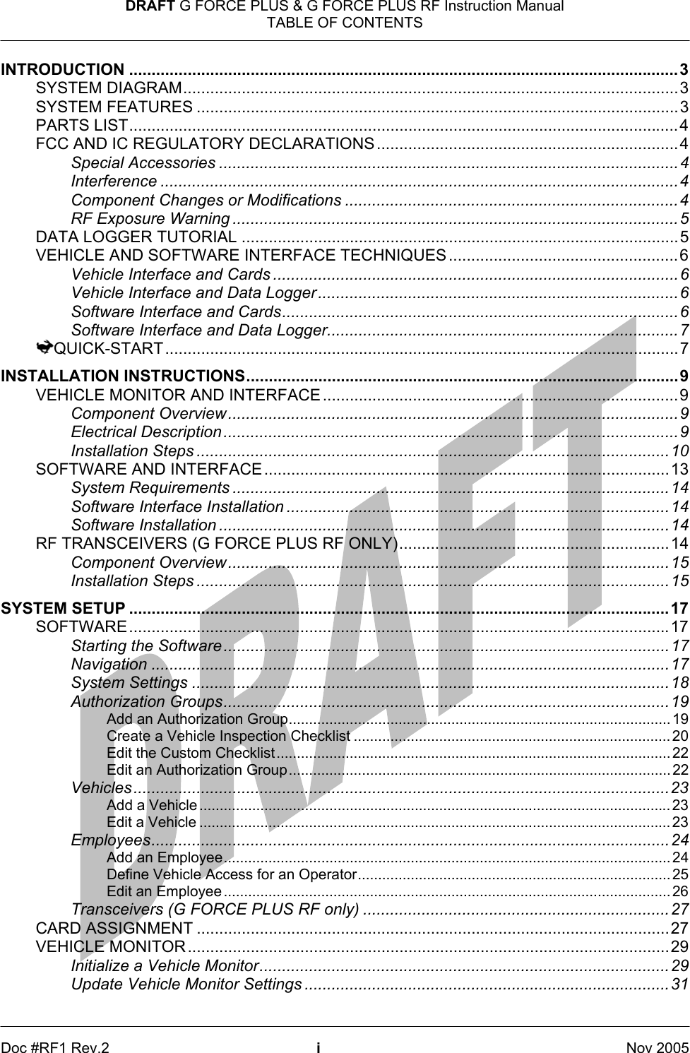 DRAFT G FORCE PLUS &amp; G FORCE PLUS RF Instruction Manual TABLE OF CONTENTS   Doc #RF1 Rev.2  i  Nov 2005 INTRODUCTION ..........................................................................................................................3 SYSTEM DIAGRAM..............................................................................................................3 SYSTEM FEATURES ...........................................................................................................3 PARTS LIST..........................................................................................................................4 FCC AND IC REGULATORY DECLARATIONS ...................................................................4 Special Accessories ......................................................................................................4 Interference ...................................................................................................................4 Component Changes or Modifications ..........................................................................4 RF Exposure Warning ...................................................................................................5 DATA LOGGER TUTORIAL .................................................................................................5 VEHICLE AND SOFTWARE INTERFACE TECHNIQUES ...................................................6 Vehicle Interface and Cards ..........................................................................................6 Vehicle Interface and Data Logger................................................................................6 Software Interface and Cards........................................................................................6 Software Interface and Data Logger..............................................................................7 QUICK-START..................................................................................................................7 INSTALLATION INSTRUCTIONS................................................................................................9 VEHICLE MONITOR AND INTERFACE ...............................................................................9 Component Overview....................................................................................................9 Electrical Description.....................................................................................................9 Installation Steps .........................................................................................................10 SOFTWARE AND INTERFACE..........................................................................................13 System Requirements .................................................................................................14 Software Interface Installation .....................................................................................14 Software Installation ....................................................................................................14 RF TRANSCEIVERS (G FORCE PLUS RF ONLY)............................................................14 Component Overview..................................................................................................15 Installation Steps .........................................................................................................15 SYSTEM SETUP ........................................................................................................................17 SOFTWARE........................................................................................................................17 Starting the Software...................................................................................................17 Navigation ...................................................................................................................17 System Settings ..........................................................................................................18 Authorization Groups...................................................................................................19 Add an Authorization Group..............................................................................................19 Create a Vehicle Inspection Checklist ..............................................................................20 Edit the Custom Checklist................................................................................................. 22 Edit an Authorization Group.............................................................................................. 22 Vehicles.......................................................................................................................23 Add a Vehicle .................................................................................................................... 23 Edit a Vehicle .................................................................................................................... 23 Employees...................................................................................................................24 Add an Employee.............................................................................................................. 24 Define Vehicle Access for an Operator............................................................................. 25 Edit an Employee .............................................................................................................. 26 Transceivers (G FORCE PLUS RF only) ....................................................................27 CARD ASSIGNMENT .........................................................................................................27 VEHICLE MONITOR...........................................................................................................29 Initialize a Vehicle Monitor...........................................................................................29 Update Vehicle Monitor Settings .................................................................................31 