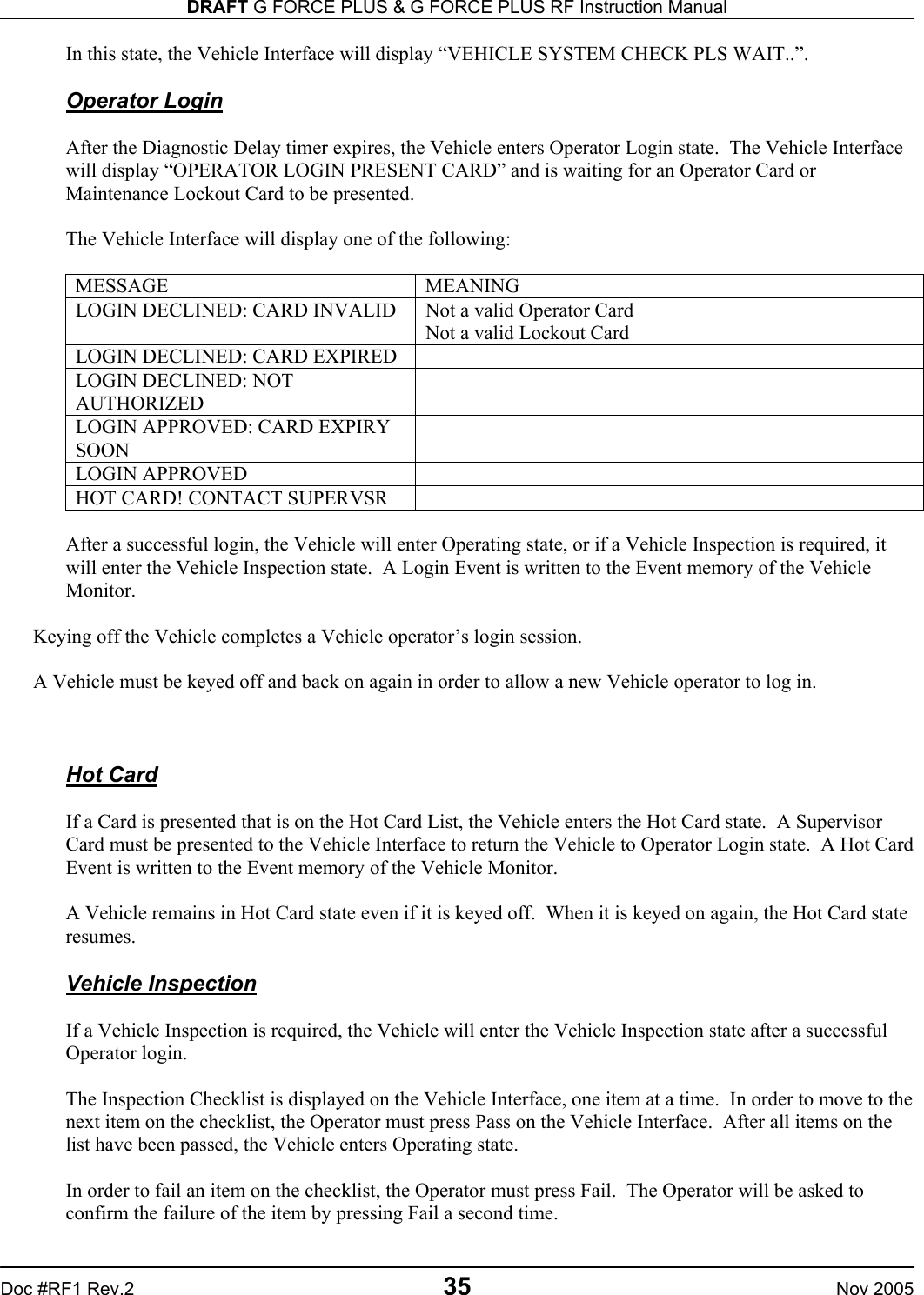 DRAFT G FORCE PLUS &amp; G FORCE PLUS RF Instruction Manual   Doc #RF1 Rev.2  35  Nov 2005 In this state, the Vehicle Interface will display “VEHICLE SYSTEM CHECK PLS WAIT..”.   Operator Login  After the Diagnostic Delay timer expires, the Vehicle enters Operator Login state.  The Vehicle Interface will display “OPERATOR LOGIN PRESENT CARD” and is waiting for an Operator Card or Maintenance Lockout Card to be presented.   The Vehicle Interface will display one of the following:  MESSAGE MEANING LOGIN DECLINED: CARD INVALID  Not a valid Operator Card Not a valid Lockout Card LOGIN DECLINED: CARD EXPIRED   LOGIN DECLINED: NOT AUTHORIZED  LOGIN APPROVED: CARD EXPIRY SOON  LOGIN APPROVED   HOT CARD! CONTACT SUPERVSR    After a successful login, the Vehicle will enter Operating state, or if a Vehicle Inspection is required, it will enter the Vehicle Inspection state.  A Login Event is written to the Event memory of the Vehicle Monitor.    Keying off the Vehicle completes a Vehicle operator’s login session.  A Vehicle must be keyed off and back on again in order to allow a new Vehicle operator to log in.    Hot Card  If a Card is presented that is on the Hot Card List, the Vehicle enters the Hot Card state.  A Supervisor Card must be presented to the Vehicle Interface to return the Vehicle to Operator Login state.  A Hot Card Event is written to the Event memory of the Vehicle Monitor.  A Vehicle remains in Hot Card state even if it is keyed off.  When it is keyed on again, the Hot Card state resumes.  Vehicle Inspection  If a Vehicle Inspection is required, the Vehicle will enter the Vehicle Inspection state after a successful Operator login.  The Inspection Checklist is displayed on the Vehicle Interface, one item at a time.  In order to move to the next item on the checklist, the Operator must press Pass on the Vehicle Interface.  After all items on the list have been passed, the Vehicle enters Operating state.  In order to fail an item on the checklist, the Operator must press Fail.  The Operator will be asked to confirm the failure of the item by pressing Fail a second time.  