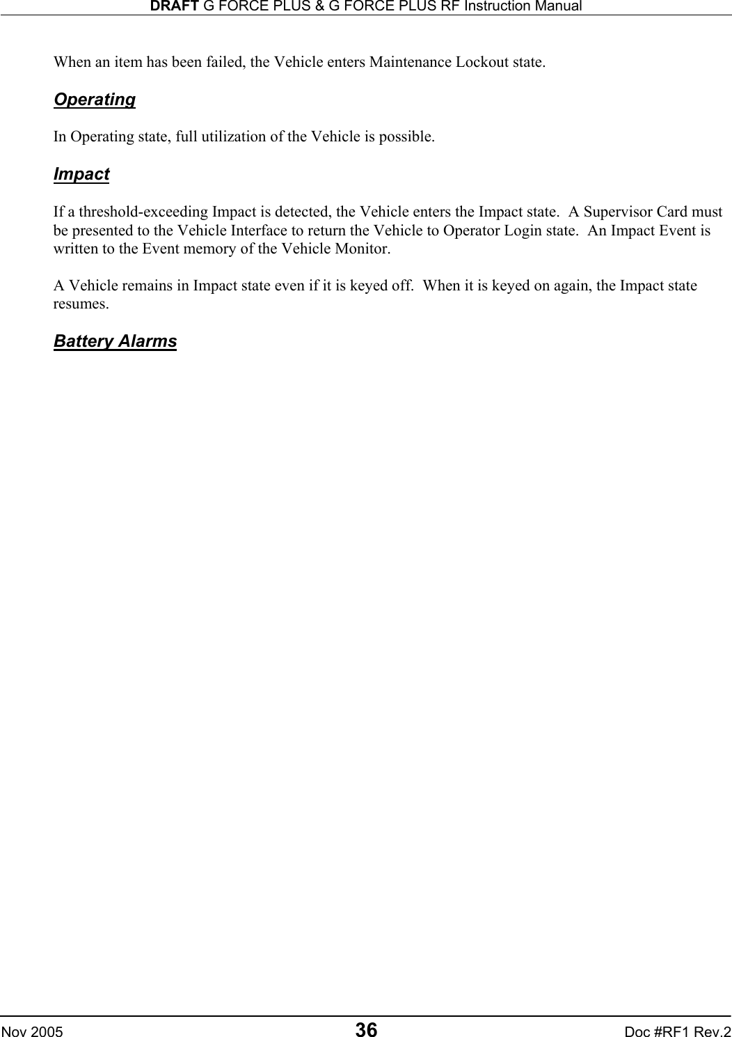 DRAFT G FORCE PLUS &amp; G FORCE PLUS RF Instruction Manual   Nov 2005 36 Doc #RF1 Rev.2  When an item has been failed, the Vehicle enters Maintenance Lockout state.  Operating  In Operating state, full utilization of the Vehicle is possible.   Impact  If a threshold-exceeding Impact is detected, the Vehicle enters the Impact state.  A Supervisor Card must be presented to the Vehicle Interface to return the Vehicle to Operator Login state.  An Impact Event is written to the Event memory of the Vehicle Monitor.  A Vehicle remains in Impact state even if it is keyed off.  When it is keyed on again, the Impact state resumes.    Battery Alarms    