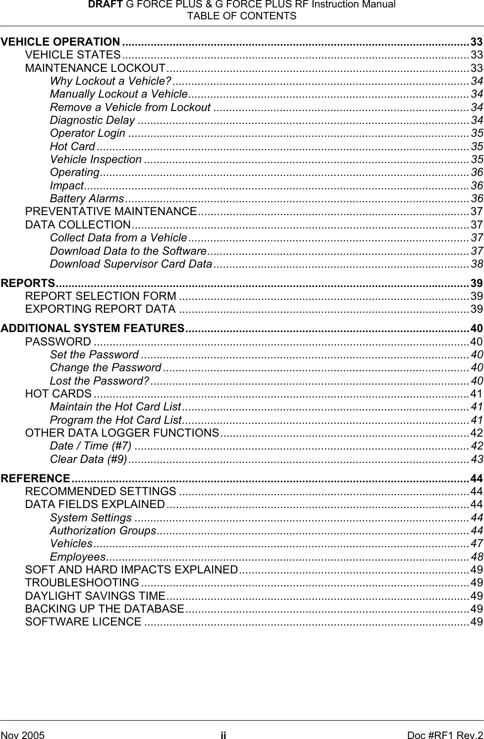 DRAFT G FORCE PLUS &amp; G FORCE PLUS RF Instruction Manual TABLE OF CONTENTS   Nov 2005 ii  Doc #RF1 Rev.2 VEHICLE OPERATION ..............................................................................................................33 VEHICLE STATES..............................................................................................................33 MAINTENANCE LOCKOUT................................................................................................33 Why Lockout a Vehicle?..............................................................................................34 Manually Lockout a Vehicle.........................................................................................34 Remove a Vehicle from Lockout .................................................................................34 Diagnostic Delay .........................................................................................................34 Operator Login ............................................................................................................35 Hot Card ......................................................................................................................35 Vehicle Inspection .......................................................................................................35 Operating.....................................................................................................................36 Impact..........................................................................................................................36 Battery Alarms.............................................................................................................36 PREVENTATIVE MAINTENANCE......................................................................................37 DATA COLLECTION...........................................................................................................37 Collect Data from a Vehicle.........................................................................................37 Download Data to the Software...................................................................................37 Download Supervisor Card Data.................................................................................38 REPORTS...................................................................................................................................39 REPORT SELECTION FORM ............................................................................................39 EXPORTING REPORT DATA ............................................................................................39 ADDITIONAL SYSTEM FEATURES..........................................................................................40 PASSWORD .......................................................................................................................40 Set the Password ........................................................................................................40 Change the Password .................................................................................................40 Lost the Password?.....................................................................................................40 HOT CARDS .......................................................................................................................41 Maintain the Hot Card List...........................................................................................41 Program the Hot Card List...........................................................................................41 OTHER DATA LOGGER FUNCTIONS...............................................................................42 Date / Time (#7) ..........................................................................................................42 Clear Data (#9)............................................................................................................43 REFERENCE..............................................................................................................................44 RECOMMENDED SETTINGS ............................................................................................44 DATA FIELDS EXPLAINED................................................................................................44 System Settings ..........................................................................................................44 Authorization Groups...................................................................................................44 Vehicles.......................................................................................................................47 Employees...................................................................................................................48 SOFT AND HARD IMPACTS EXPLAINED.........................................................................49 TROUBLESHOOTING ........................................................................................................49 DAYLIGHT SAVINGS TIME................................................................................................49 BACKING UP THE DATABASE..........................................................................................49 SOFTWARE LICENCE .......................................................................................................49 