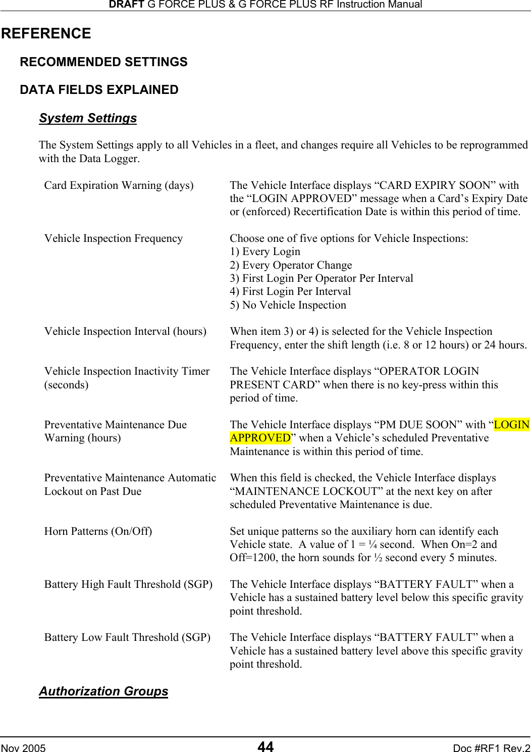 DRAFT G FORCE PLUS &amp; G FORCE PLUS RF Instruction Manual   Nov 2005 44 Doc #RF1 Rev.2 REFERENCE  RECOMMENDED SETTINGS  DATA FIELDS EXPLAINED  System Settings  The System Settings apply to all Vehicles in a fleet, and changes require all Vehicles to be reprogrammed with the Data Logger.  Card Expiration Warning (days)  The Vehicle Interface displays “CARD EXPIRY SOON” with the “LOGIN APPROVED” message when a Card’s Expiry Date or (enforced) Recertification Date is within this period of time.  Vehicle Inspection Frequency  Choose one of five options for Vehicle Inspections: 1) Every Login 2) Every Operator Change 3) First Login Per Operator Per Interval 4) First Login Per Interval 5) No Vehicle Inspection  Vehicle Inspection Interval (hours)  When item 3) or 4) is selected for the Vehicle Inspection Frequency, enter the shift length (i.e. 8 or 12 hours) or 24 hours.  Vehicle Inspection Inactivity Timer (seconds) The Vehicle Interface displays “OPERATOR LOGIN PRESENT CARD” when there is no key-press within this period of time.  Preventative Maintenance Due Warning (hours) The Vehicle Interface displays “PM DUE SOON” with “LOGIN APPROVED” when a Vehicle’s scheduled Preventative Maintenance is within this period of time.   Preventative Maintenance Automatic Lockout on Past Due When this field is checked, the Vehicle Interface displays “MAINTENANCE LOCKOUT” at the next key on after scheduled Preventative Maintenance is due.   Horn Patterns (On/Off)  Set unique patterns so the auxiliary horn can identify each Vehicle state.  A value of 1 = ¼ second.  When On=2 and Off=1200, the horn sounds for ½ second every 5 minutes.  Battery High Fault Threshold (SGP)  The Vehicle Interface displays “BATTERY FAULT” when a Vehicle has a sustained battery level below this specific gravity point threshold.  Battery Low Fault Threshold (SGP)  The Vehicle Interface displays “BATTERY FAULT” when a Vehicle has a sustained battery level above this specific gravity point threshold.  Authorization Groups  
