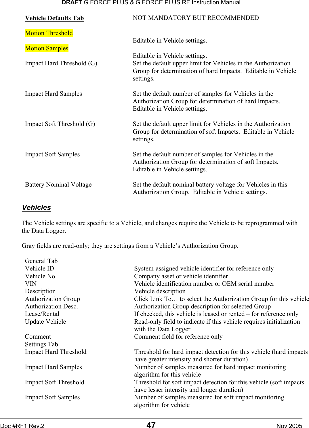 DRAFT G FORCE PLUS &amp; G FORCE PLUS RF Instruction Manual   Doc #RF1 Rev.2  47  Nov 2005 Vehicle Defaults Tab NOT MANDATORY BUT RECOMMENDED  Motion Threshold   Editable in Vehicle settings. Motion Samples   Editable in Vehicle settings. Impact Hard Threshold (G)  Set the default upper limit for Vehicles in the Authorization Group for determination of hard Impacts.  Editable in Vehicle settings.  Impact Hard Samples  Set the default number of samples for Vehicles in the Authorization Group for determination of hard Impacts.  Editable in Vehicle settings.  Impact Soft Threshold (G)  Set the default upper limit for Vehicles in the Authorization Group for determination of soft Impacts.  Editable in Vehicle settings.  Impact Soft Samples  Set the default number of samples for Vehicles in the Authorization Group for determination of soft Impacts.  Editable in Vehicle settings.  Battery Nominal Voltage  Set the default nominal battery voltage for Vehicles in this Authorization Group.  Editable in Vehicle settings.  Vehicles  The Vehicle settings are specific to a Vehicle, and changes require the Vehicle to be reprogrammed with the Data Logger.  Gray fields are read-only; they are settings from a Vehicle’s Authorization Group.  General Tab   Vehicle ID  System-assigned vehicle identifier for reference only Vehicle No  Company asset or vehicle identifier VIN  Vehicle identification number or OEM serial number Description Vehicle description Authorization Group  Click Link To… to select the Authorization Group for this vehicleAuthorization Desc.  Authorization Group description for selected Group Lease/Rental  If checked, this vehicle is leased or rented – for reference only Update Vehicle  Read-only field to indicate if this vehicle requires initialization with the Data Logger Comment  Comment field for reference only Settings Tab   Impact Hard Threshold  Threshold for hard impact detection for this vehicle (hard impacts have greater intensity and shorter duration) Impact Hard Samples  Number of samples measured for hard impact monitoring algorithm for this vehicle Impact Soft Threshold  Threshold for soft impact detection for this vehicle (soft impacts have lesser intensity and longer duration) Impact Soft Samples  Number of samples measured for soft impact monitoring algorithm for vehicle 