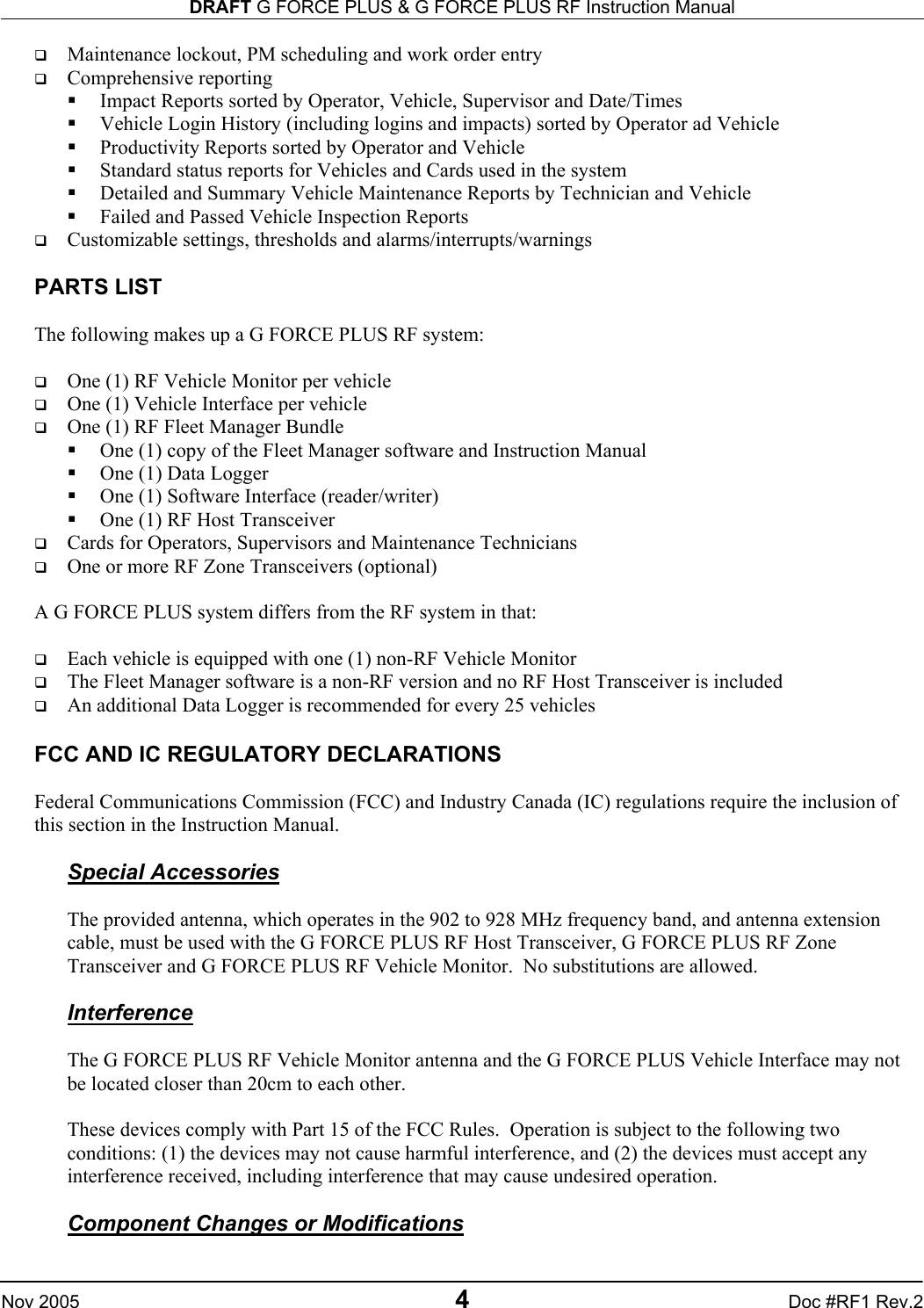 DRAFT G FORCE PLUS &amp; G FORCE PLUS RF Instruction Manual   Nov 2005 4 Doc #RF1 Rev.2   Maintenance lockout, PM scheduling and work order entry   Comprehensive reporting   Impact Reports sorted by Operator, Vehicle, Supervisor and Date/Times   Vehicle Login History (including logins and impacts) sorted by Operator ad Vehicle   Productivity Reports sorted by Operator and Vehicle   Standard status reports for Vehicles and Cards used in the system   Detailed and Summary Vehicle Maintenance Reports by Technician and Vehicle   Failed and Passed Vehicle Inspection Reports   Customizable settings, thresholds and alarms/interrupts/warnings  PARTS LIST  The following makes up a G FORCE PLUS RF system:       One (1) RF Vehicle Monitor per vehicle   One (1) Vehicle Interface per vehicle   One (1) RF Fleet Manager Bundle   One (1) copy of the Fleet Manager software and Instruction Manual   One (1) Data Logger   One (1) Software Interface (reader/writer)   One (1) RF Host Transceiver   Cards for Operators, Supervisors and Maintenance Technicians   One or more RF Zone Transceivers (optional)  A G FORCE PLUS system differs from the RF system in that:    Each vehicle is equipped with one (1) non-RF Vehicle Monitor   The Fleet Manager software is a non-RF version and no RF Host Transceiver is included   An additional Data Logger is recommended for every 25 vehicles  FCC AND IC REGULATORY DECLARATIONS  Federal Communications Commission (FCC) and Industry Canada (IC) regulations require the inclusion of this section in the Instruction Manual.  Special Accessories  The provided antenna, which operates in the 902 to 928 MHz frequency band, and antenna extension cable, must be used with the G FORCE PLUS RF Host Transceiver, G FORCE PLUS RF Zone Transceiver and G FORCE PLUS RF Vehicle Monitor.  No substitutions are allowed.    Interference  The G FORCE PLUS RF Vehicle Monitor antenna and the G FORCE PLUS Vehicle Interface may not be located closer than 20cm to each other.  These devices comply with Part 15 of the FCC Rules.  Operation is subject to the following two conditions: (1) the devices may not cause harmful interference, and (2) the devices must accept any interference received, including interference that may cause undesired operation.  Component Changes or Modifications  