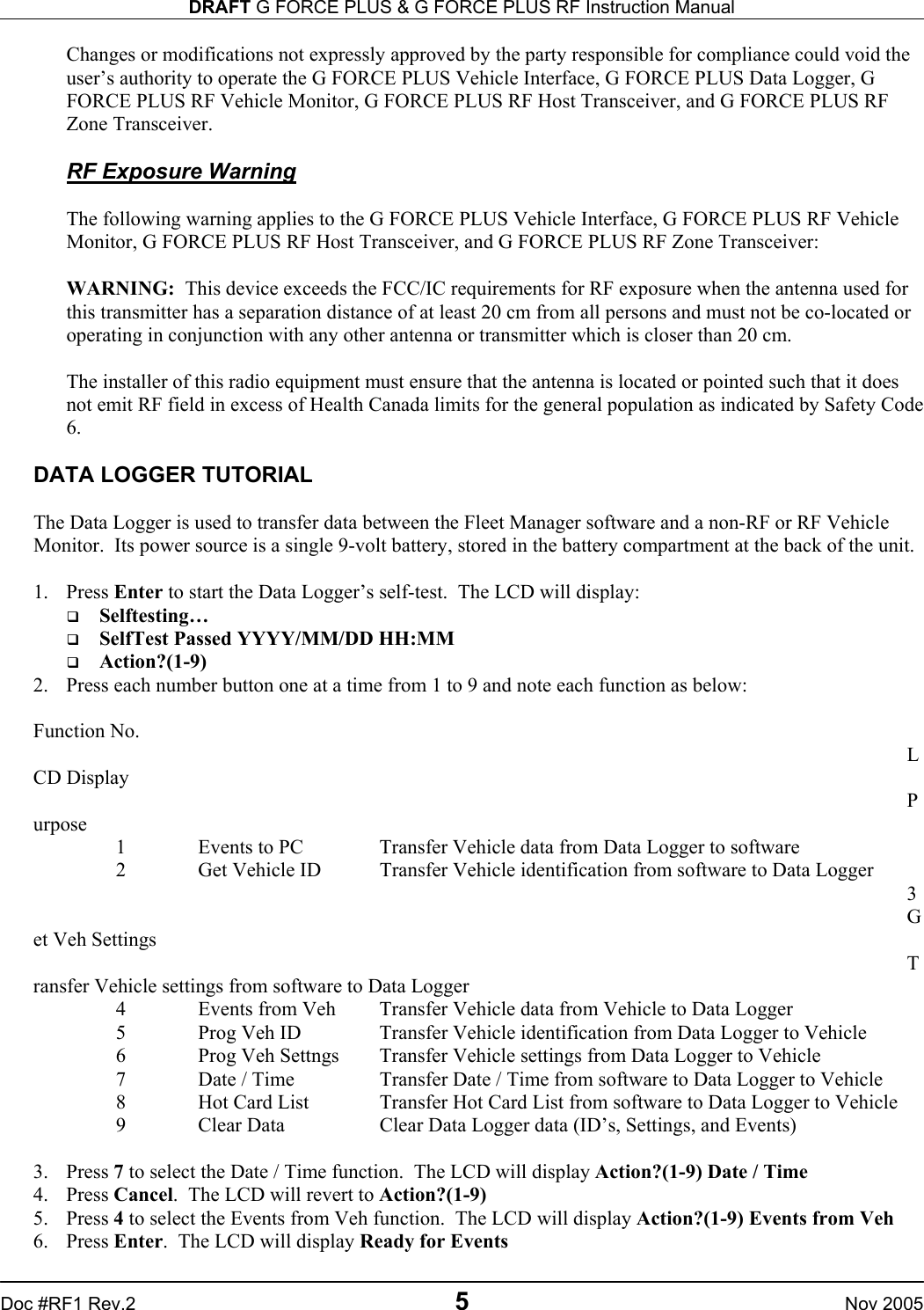 DRAFT G FORCE PLUS &amp; G FORCE PLUS RF Instruction Manual   Doc #RF1 Rev.2  5  Nov 2005 Changes or modifications not expressly approved by the party responsible for compliance could void the user’s authority to operate the G FORCE PLUS Vehicle Interface, G FORCE PLUS Data Logger, G FORCE PLUS RF Vehicle Monitor, G FORCE PLUS RF Host Transceiver, and G FORCE PLUS RF Zone Transceiver.  RF Exposure Warning  The following warning applies to the G FORCE PLUS Vehicle Interface, G FORCE PLUS RF Vehicle Monitor, G FORCE PLUS RF Host Transceiver, and G FORCE PLUS RF Zone Transceiver:  WARNING:  This device exceeds the FCC/IC requirements for RF exposure when the antenna used for this transmitter has a separation distance of at least 20 cm from all persons and must not be co-located or operating in conjunction with any other antenna or transmitter which is closer than 20 cm.  The installer of this radio equipment must ensure that the antenna is located or pointed such that it does not emit RF field in excess of Health Canada limits for the general population as indicated by Safety Code 6.   DATA LOGGER TUTORIAL  The Data Logger is used to transfer data between the Fleet Manager software and a non-RF or RF Vehicle Monitor.  Its power source is a single 9-volt battery, stored in the battery compartment at the back of the unit.  1. Press Enter to start the Data Logger’s self-test.  The LCD will display:   Selftesting…   SelfTest Passed YYYY/MM/DD HH:MM   Action?(1-9) 2.  Press each number button one at a time from 1 to 9 and note each function as below:  Function No.  LCD Display  Purpose   1  Events to PC  Transfer Vehicle data from Data Logger to software    2  Get Vehicle ID  Transfer Vehicle identification from software to Data Logger   3  Get Veh Settings  Transfer Vehicle settings from software to Data Logger   4  Events from Veh  Transfer Vehicle data from Vehicle to Data Logger   5  Prog Veh ID  Transfer Vehicle identification from Data Logger to Vehicle   6  Prog Veh Settngs  Transfer Vehicle settings from Data Logger to Vehicle     7  Date / Time  Transfer Date / Time from software to Data Logger to Vehicle   8  Hot Card List  Transfer Hot Card List from software to Data Logger to Vehicle   9  Clear Data  Clear Data Logger data (ID’s, Settings, and Events)  3. Press 7 to select the Date / Time function.  The LCD will display Action?(1-9) Date / Time 4. Press Cancel.  The LCD will revert to Action?(1-9) 5. Press 4 to select the Events from Veh function.  The LCD will display Action?(1-9) Events from Veh 6. Press Enter.  The LCD will display Ready for Events 