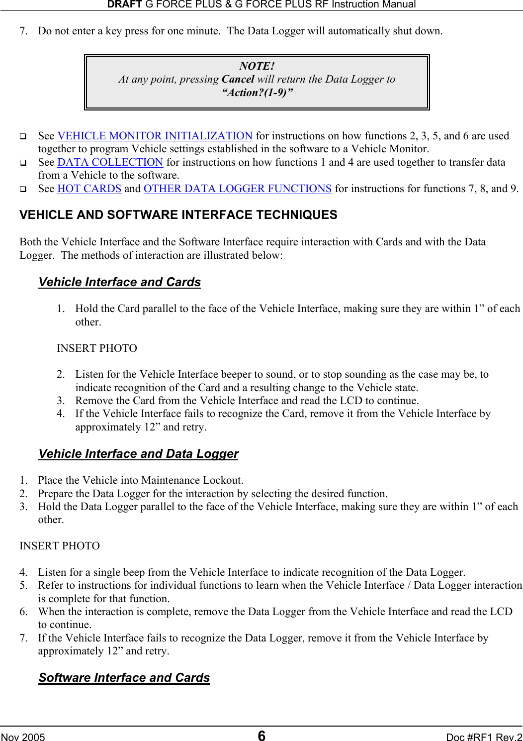 DRAFT G FORCE PLUS &amp; G FORCE PLUS RF Instruction Manual   Nov 2005 6 Doc #RF1 Rev.2 7.  Do not enter a key press for one minute.  The Data Logger will automatically shut down.          See VEHICLE MONITOR INITIALIZATION for instructions on how functions 2, 3, 5, and 6 are used together to program Vehicle settings established in the software to a Vehicle Monitor.   See DATA COLLECTION for instructions on how functions 1 and 4 are used together to transfer data from a Vehicle to the software.   See HOT CARDS and OTHER DATA LOGGER FUNCTIONS for instructions for functions 7, 8, and 9.  VEHICLE AND SOFTWARE INTERFACE TECHNIQUES  Both the Vehicle Interface and the Software Interface require interaction with Cards and with the Data Logger.  The methods of interaction are illustrated below:  Vehicle Interface and Cards  1.  Hold the Card parallel to the face of the Vehicle Interface, making sure they are within 1” of each other.  INSERT PHOTO  2.  Listen for the Vehicle Interface beeper to sound, or to stop sounding as the case may be, to indicate recognition of the Card and a resulting change to the Vehicle state. 3.  Remove the Card from the Vehicle Interface and read the LCD to continue. 4.  If the Vehicle Interface fails to recognize the Card, remove it from the Vehicle Interface by approximately 12” and retry.  Vehicle Interface and Data Logger  1.  Place the Vehicle into Maintenance Lockout. 2.  Prepare the Data Logger for the interaction by selecting the desired function. 3.  Hold the Data Logger parallel to the face of the Vehicle Interface, making sure they are within 1” of each other.    INSERT PHOTO  4.  Listen for a single beep from the Vehicle Interface to indicate recognition of the Data Logger. 5.  Refer to instructions for individual functions to learn when the Vehicle Interface / Data Logger interaction is complete for that function. 6.  When the interaction is complete, remove the Data Logger from the Vehicle Interface and read the LCD to continue. 7.  If the Vehicle Interface fails to recognize the Data Logger, remove it from the Vehicle Interface by approximately 12” and retry.  Software Interface and Cards  NOTE! At any point, pressing Cancel will return the Data Logger to “Action?(1-9)”  