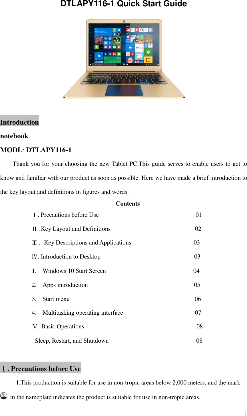  1  DTLAPY116-1 Quick Start Guide   Introduction notebook MODL: DTLAPY116-1       Thank you for your choosing the new Tablet PC.This guide serves to enable users to get to know and familiar with our product as soon as possible. Here we have made a brief introduction to the key layout and definitions in figures and words.   Contents           Ⅰ. Precautions before Use                                                            01           Ⅱ.Key Layout and Definitions                                                    02           Ⅲ. Key Descriptions and Applications                                        03           Ⅳ. Introduction to Desktop                                                        03 1. Windows 10 Start Screen                                                        04 2. Apps introduction                                                                  05 3. Start menu                                        06 4. Multitasking operating interface                                         07 Ⅴ. Basic Operations                                                                      08   Sleep, Restart, and Shutdown                                                      08  Ⅰ. Precautions before Use      1.This production is suitable for use in non-tropic areas below 2,000 meters, and the mark   in the nameplate indicates the product is suitable for use in non-tropic areas. 