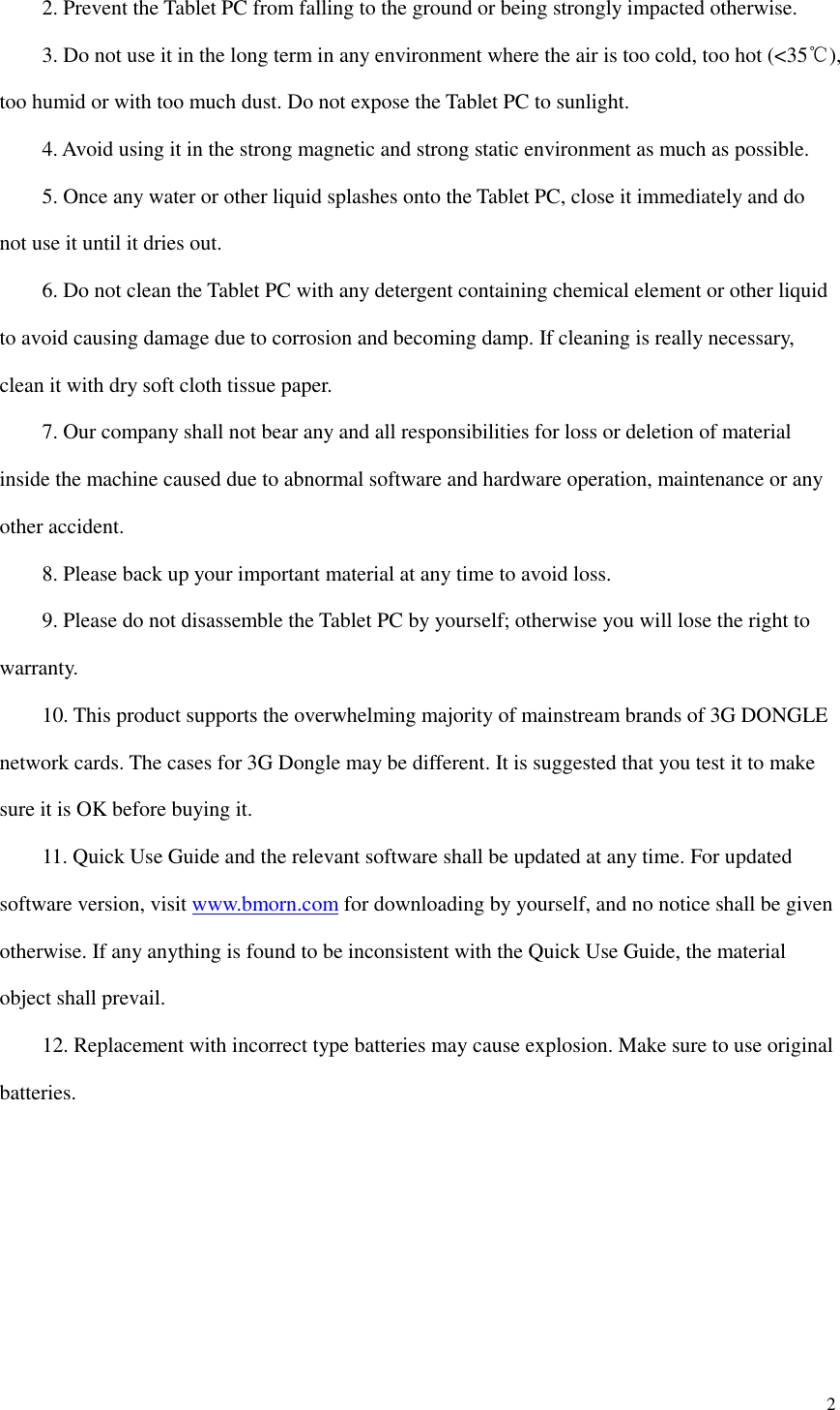 2      2. Prevent the Tablet PC from falling to the ground or being strongly impacted otherwise.     3. Do not use it in the long term in any environment where the air is too cold, too hot (&lt;35℃), too humid or with too much dust. Do not expose the Tablet PC to sunlight.       4. Avoid using it in the strong magnetic and strong static environment as much as possible.     5. Once any water or other liquid splashes onto the Tablet PC, close it immediately and do not use it until it dries out.     6. Do not clean the Tablet PC with any detergent containing chemical element or other liquid to avoid causing damage due to corrosion and becoming damp. If cleaning is really necessary, clean it with dry soft cloth tissue paper.     7. Our company shall not bear any and all responsibilities for loss or deletion of material inside the machine caused due to abnormal software and hardware operation, maintenance or any other accident.     8. Please back up your important material at any time to avoid loss.     9. Please do not disassemble the Tablet PC by yourself; otherwise you will lose the right to warranty.     10. This product supports the overwhelming majority of mainstream brands of 3G DONGLE network cards. The cases for 3G Dongle may be different. It is suggested that you test it to make sure it is OK before buying it.       11. Quick Use Guide and the relevant software shall be updated at any time. For updated software version, visit www.bmorn.com for downloading by yourself, and no notice shall be given otherwise. If any anything is found to be inconsistent with the Quick Use Guide, the material object shall prevail.     12. Replacement with incorrect type batteries may cause explosion. Make sure to use original batteries.       