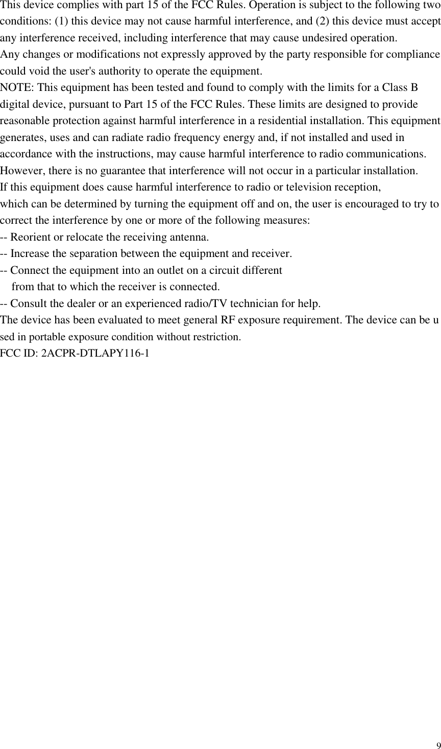  9  This device complies with part 15 of the FCC Rules. Operation is subject to the following two conditions: (1) this device may not cause harmful interference, and (2) this device must accept any interference received, including interference that may cause undesired operation. Any changes or modifications not expressly approved by the party responsible for compliance could void the user&apos;s authority to operate the equipment. NOTE: This equipment has been tested and found to comply with the limits for a Class B digital device, pursuant to Part 15 of the FCC Rules. These limits are designed to provide reasonable protection against harmful interference in a residential installation. This equipment generates, uses and can radiate radio frequency energy and, if not installed and used in accordance with the instructions, may cause harmful interference to radio communications. However, there is no guarantee that interference will not occur in a particular installation. If this equipment does cause harmful interference to radio or television reception, which can be determined by turning the equipment off and on, the user is encouraged to try to correct the interference by one or more of the following measures: -- Reorient or relocate the receiving antenna. -- Increase the separation between the equipment and receiver. -- Connect the equipment into an outlet on a circuit different from that to which the receiver is connected. -- Consult the dealer or an experienced radio/TV technician for help. The device has been evaluated to meet general RF exposure requirement. The device can be used in portable exposure condition without restriction.   FCC ID: 2ACPR-DTLAPY116-1 