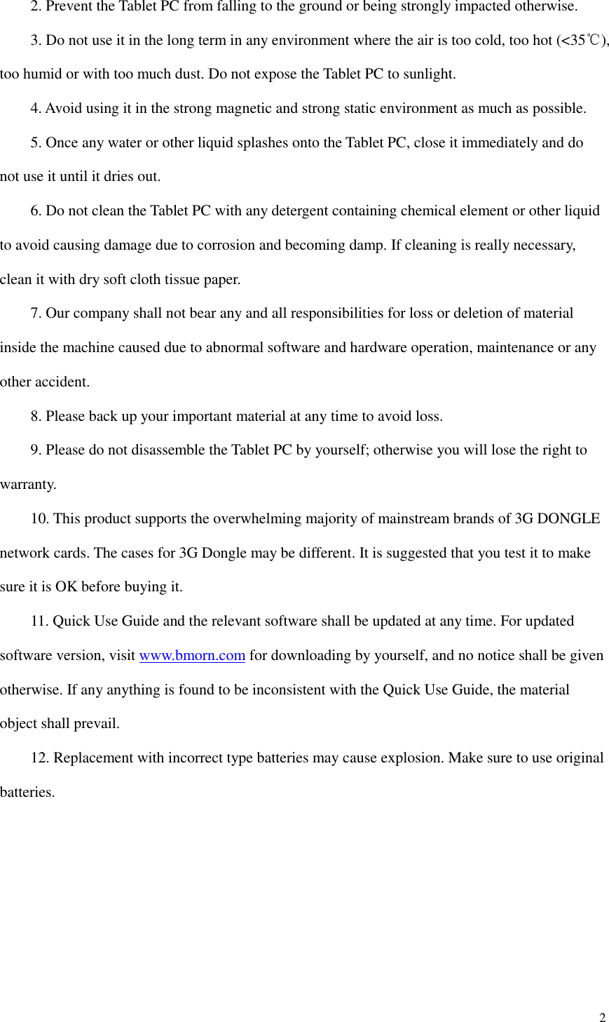  2      2. Prevent the Tablet PC from falling to the ground or being strongly impacted otherwise.     3. Do not use it in the long term in any environment where the air is too cold, too hot (&lt;35℃), too humid or with too much dust. Do not expose the Tablet PC to sunlight.       4. Avoid using it in the strong magnetic and strong static environment as much as possible.     5. Once any water or other liquid splashes onto the Tablet PC, close it immediately and do not use it until it dries out.     6. Do not clean the Tablet PC with any detergent containing chemical element or other liquid to avoid causing damage due to corrosion and becoming damp. If cleaning is really necessary, clean it with dry soft cloth tissue paper.     7. Our company shall not bear any and all responsibilities for loss or deletion of material inside the machine caused due to abnormal software and hardware operation, maintenance or any other accident.     8. Please back up your important material at any time to avoid loss.     9. Please do not disassemble the Tablet PC by yourself; otherwise you will lose the right to warranty.     10. This product supports the overwhelming majority of mainstream brands of 3G DONGLE network cards. The cases for 3G Dongle may be different. It is suggested that you test it to make sure it is OK before buying it.       11. Quick Use Guide and the relevant software shall be updated at any time. For updated software version, visit www.bmorn.com for downloading by yourself, and no notice shall be given otherwise. If any anything is found to be inconsistent with the Quick Use Guide, the material object shall prevail.     12. Replacement with incorrect type batteries may cause explosion. Make sure to use original batteries.       