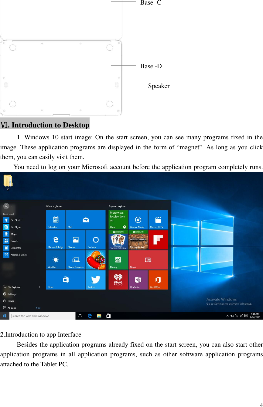  4   Ⅵ. Introduction to Desktop      1. Windows 10 start image: On the start screen, you can see many programs fixed in the image. These application programs are displayed in the form of “magnet”. As long as you click them, you can easily visit them.     You need to log on your Microsoft account before the application program completely runs.     2.Introduction to app Interface        Besides the application programs already fixed on the start screen, you can also start other application  programs  in  all  application  programs,  such  as  other  software application  programs attached to the Tablet PC. Base -C Base -D Speaker 