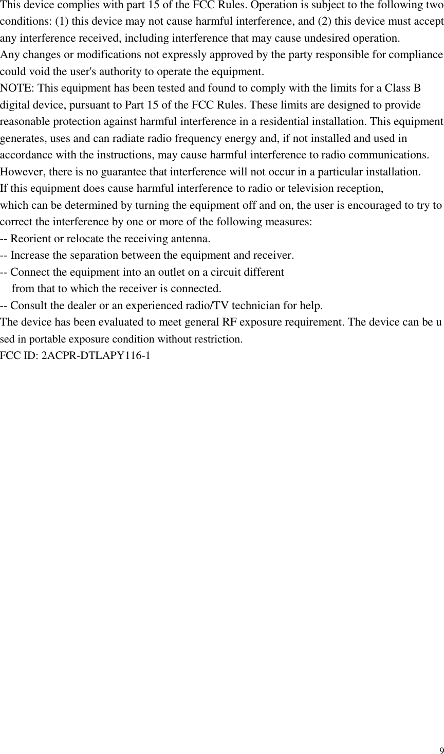  9  This device complies with part 15 of the FCC Rules. Operation is subject to the following two conditions: (1) this device may not cause harmful interference, and (2) this device must accept any interference received, including interference that may cause undesired operation. Any changes or modifications not expressly approved by the party responsible for compliance could void the user&apos;s authority to operate the equipment. NOTE: This equipment has been tested and found to comply with the limits for a Class B digital device, pursuant to Part 15 of the FCC Rules. These limits are designed to provide reasonable protection against harmful interference in a residential installation. This equipment generates, uses and can radiate radio frequency energy and, if not installed and used in accordance with the instructions, may cause harmful interference to radio communications. However, there is no guarantee that interference will not occur in a particular installation. If this equipment does cause harmful interference to radio or television reception, which can be determined by turning the equipment off and on, the user is encouraged to try to correct the interference by one or more of the following measures: -- Reorient or relocate the receiving antenna. -- Increase the separation between the equipment and receiver. -- Connect the equipment into an outlet on a circuit different from that to which the receiver is connected. -- Consult the dealer or an experienced radio/TV technician for help. The device has been evaluated to meet general RF exposure requirement. The device can be used in portable exposure condition without restriction.   FCC ID: 2ACPR-DTLAPY116-1 