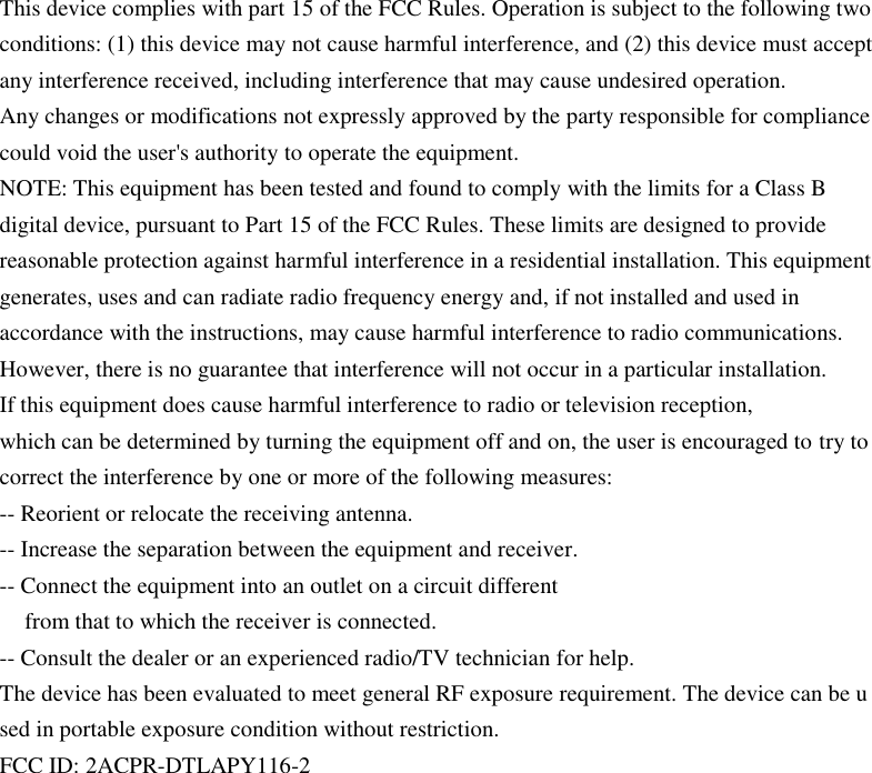         This device complies with part 15 of the FCC Rules. Operation is subject to the following two conditions: (1) this device may not cause harmful interference, and (2) this device must accept any interference received, including interference that may cause undesired operation. Any changes or modifications not expressly approved by the party responsible for compliance could void the user&apos;s authority to operate the equipment. NOTE: This equipment has been tested and found to comply with the limits for a Class B digital device, pursuant to Part 15 of the FCC Rules. These limits are designed to provide reasonable protection against harmful interference in a residential installation. This equipment generates, uses and can radiate radio frequency energy and, if not installed and used in accordance with the instructions, may cause harmful interference to radio communications. However, there is no guarantee that interference will not occur in a particular installation. If this equipment does cause harmful interference to radio or television reception, which can be determined by turning the equipment off and on, the user is encouraged to try to correct the interference by one or more of the following measures: -- Reorient or relocate the receiving antenna. -- Increase the separation between the equipment and receiver. -- Connect the equipment into an outlet on a circuit different from that to which the receiver is connected. -- Consult the dealer or an experienced radio/TV technician for help. The device has been evaluated to meet general RF exposure requirement. The device can be u sed in portable exposure condition without restriction. FCC ID: 2ACPR-DTLAPY116-2