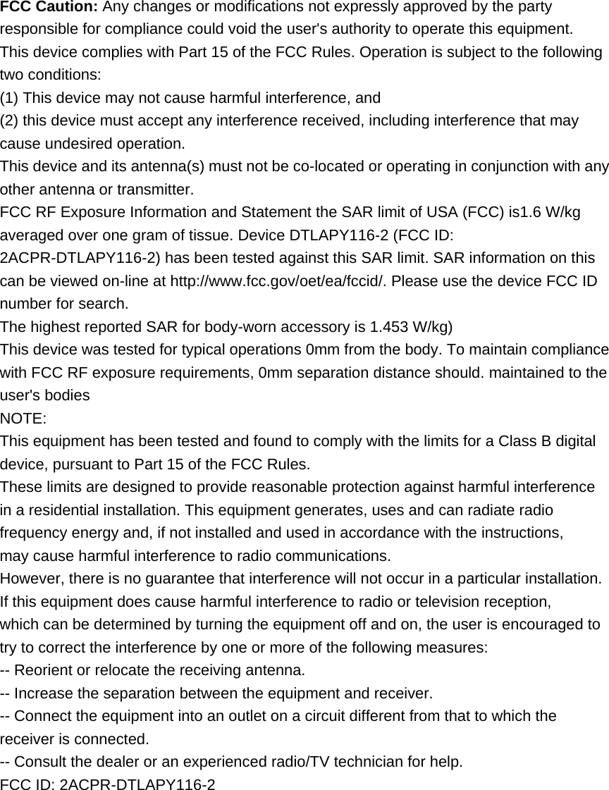 FCC Caution: Any changes or modifications not expressly approved by the party responsible for compliance could void the user&apos;s authority to operate this equipment. This device complies with Part 15 of the FCC Rules. Operation is subject to the following two conditions: (1) This device may not cause harmful interference, and (2) this device must accept any interference received, including interference that may cause undesired operation. This device and its antenna(s) must not be co-located or operating in conjunction with any other antenna or transmitter. FCC RF Exposure Information and Statement the SAR limit of USA (FCC) is1.6 W/kg averaged over one gram of tissue. Device DTLAPY116-2 (FCC ID: 2ACPR-DTLAPY116-2) has been tested against this SAR limit. SAR information on this can be viewed on-line at http://www.fcc.gov/oet/ea/fccid/. Please use the device FCC ID number for search.   The highest reported SAR for body-worn accessory is 1.453 W/kg) This device was tested for typical operations 0mm from the body. To maintain compliance with FCC RF exposure requirements, 0mm separation distance should. maintained to the user&apos;s bodies NOTE: This equipment has been tested and found to comply with the limits for a Class B digital device, pursuant to Part 15 of the FCC Rules. These limits are designed to provide reasonable protection against harmful interference in a residential installation. This equipment generates, uses and can radiate radio frequency energy and, if not installed and used in accordance with the instructions, may cause harmful interference to radio communications. However, there is no guarantee that interference will not occur in a particular installation. If this equipment does cause harmful interference to radio or television reception, which can be determined by turning the equipment off and on, the user is encouraged to try to correct the interference by one or more of the following measures: -- Reorient or relocate the receiving antenna. -- Increase the separation between the equipment and receiver. -- Connect the equipment into an outlet on a circuit different from that to which the receiver is connected. -- Consult the dealer or an experienced radio/TV technician for help. FCC ID: 2ACPR-DTLAPY116-2 