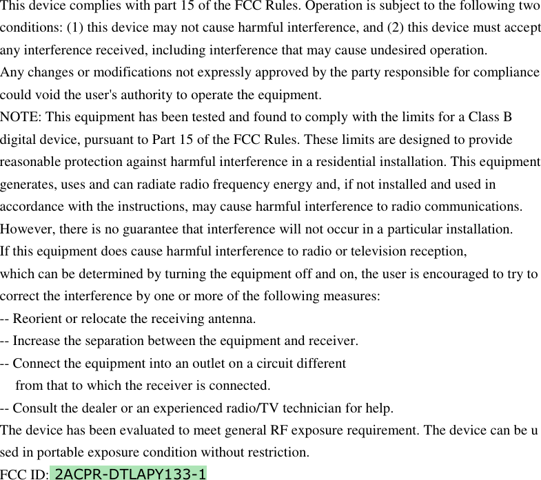         This device complies with part 15 of the FCC Rules. Operation is subject to the following two conditions: (1) this device may not cause harmful interference, and (2) this device must accept any interference received, including interference that may cause undesired operation. Any changes or modifications not expressly approved by the party responsible for compliance could void the user&apos;s authority to operate the equipment. NOTE: This equipment has been tested and found to comply with the limits for a Class B digital device, pursuant to Part 15 of the FCC Rules. These limits are designed to provide reasonable protection against harmful interference in a residential installation. This equipment generates, uses and can radiate radio frequency energy and, if not installed and used in accordance with the instructions, may cause harmful interference to radio communications. However, there is no guarantee that interference will not occur in a particular installation. If this equipment does cause harmful interference to radio or television reception, which can be determined by turning the equipment off and on, the user is encouraged to try to correct the interference by one or more of the following measures: -- Reorient or relocate the receiving antenna. -- Increase the separation between the equipment and receiver. -- Connect the equipment into an outlet on a circuit different from that to which the receiver is connected. -- Consult the dealer or an experienced radio/TV technician for help. The device has been evaluated to meet general RF exposure requirement. The device can be u sed in portable exposure condition without restriction. FCC ID: 2ACPR-DTLAPY133-1