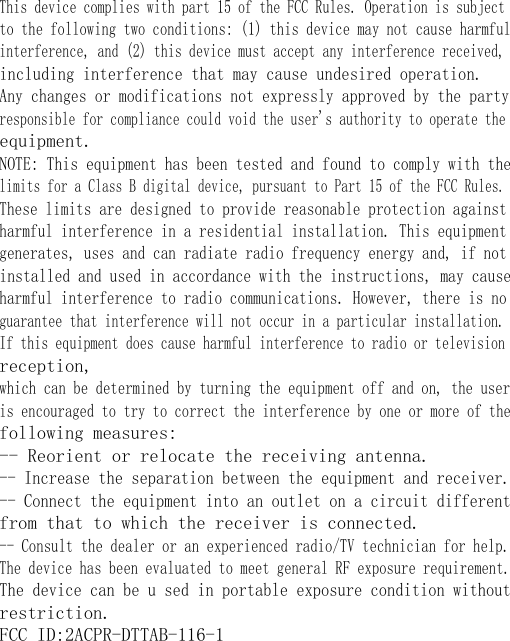   This device complies with part 15 of the FCC Rules. Operation is subject to the following two conditions: (1) this device may not cause harmful interference, and (2) this device must accept any interference received, including interference that may cause undesired operation. Any changes or modifications not expressly approved by the party responsible for compliance could void the user&apos;s authority to operate the equipment. NOTE: This equipment has been tested and found to comply with the limits for a Class B digital device, pursuant to Part 15 of the FCC Rules. These limits are designed to provide reasonable protection against harmful interference in a residential installation. This equipment generates, uses and can radiate radio frequency energy and, if not installed and used in accordance with the instructions, may cause harmful interference to radio communications. However, there is no guarantee that interference will not occur in a particular installation. If this equipment does cause harmful interference to radio or television reception, which can be determined by turning the equipment off and on, the user is encouraged to try to correct the interference by one or more of the following measures: -- Reorient or relocate the receiving antenna. -- Increase the separation between the equipment and receiver. -- Connect the equipment into an outlet on a circuit different from that to which the receiver is connected. -- Consult the dealer or an experienced radio/TV technician for help. The device has been evaluated to meet general RF exposure requirement. The device can be u sed in portable exposure condition without restriction. FCC ID:2ACPR-DTTAB-116-1