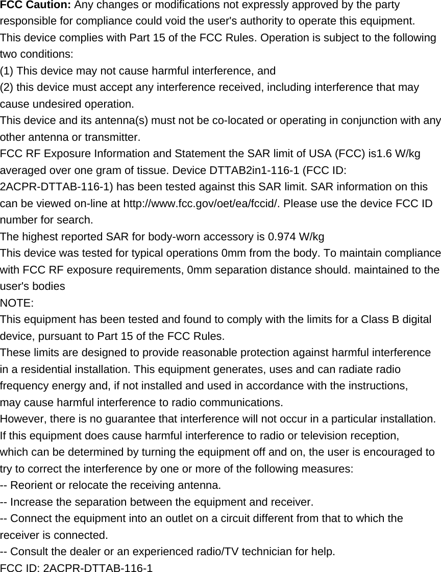 FCC Caution: Any changes or modifications not expressly approved by the party responsible for compliance could void the user&apos;s authority to operate this equipment. This device complies with Part 15 of the FCC Rules. Operation is subject to the following two conditions: (1) This device may not cause harmful interference, and (2) this device must accept any interference received, including interference that may cause undesired operation. This device and its antenna(s) must not be co-located or operating in conjunction with any other antenna or transmitter. FCC RF Exposure Information and Statement the SAR limit of USA (FCC) is1.6 W/kg averaged over one gram of tissue. Device DTTAB2in1-116-1 (FCC ID: 2ACPR-DTTAB-116-1) has been tested against this SAR limit. SAR information on this can be viewed on-line at http://www.fcc.gov/oet/ea/fccid/. Please use the device FCC ID number for search.   The highest reported SAR for body-worn accessory is 0.974 W/kg This device was tested for typical operations 0mm from the body. To maintain compliance with FCC RF exposure requirements, 0mm separation distance should. maintained to the user&apos;s bodies NOTE: This equipment has been tested and found to comply with the limits for a Class B digital device, pursuant to Part 15 of the FCC Rules. These limits are designed to provide reasonable protection against harmful interference in a residential installation. This equipment generates, uses and can radiate radio frequency energy and, if not installed and used in accordance with the instructions, may cause harmful interference to radio communications. However, there is no guarantee that interference will not occur in a particular installation. If this equipment does cause harmful interference to radio or television reception, which can be determined by turning the equipment off and on, the user is encouraged to try to correct the interference by one or more of the following measures: -- Reorient or relocate the receiving antenna. -- Increase the separation between the equipment and receiver. -- Connect the equipment into an outlet on a circuit different from that to which the receiver is connected. -- Consult the dealer or an experienced radio/TV technician for help. FCC ID: 2ACPR-DTTAB-116-1 