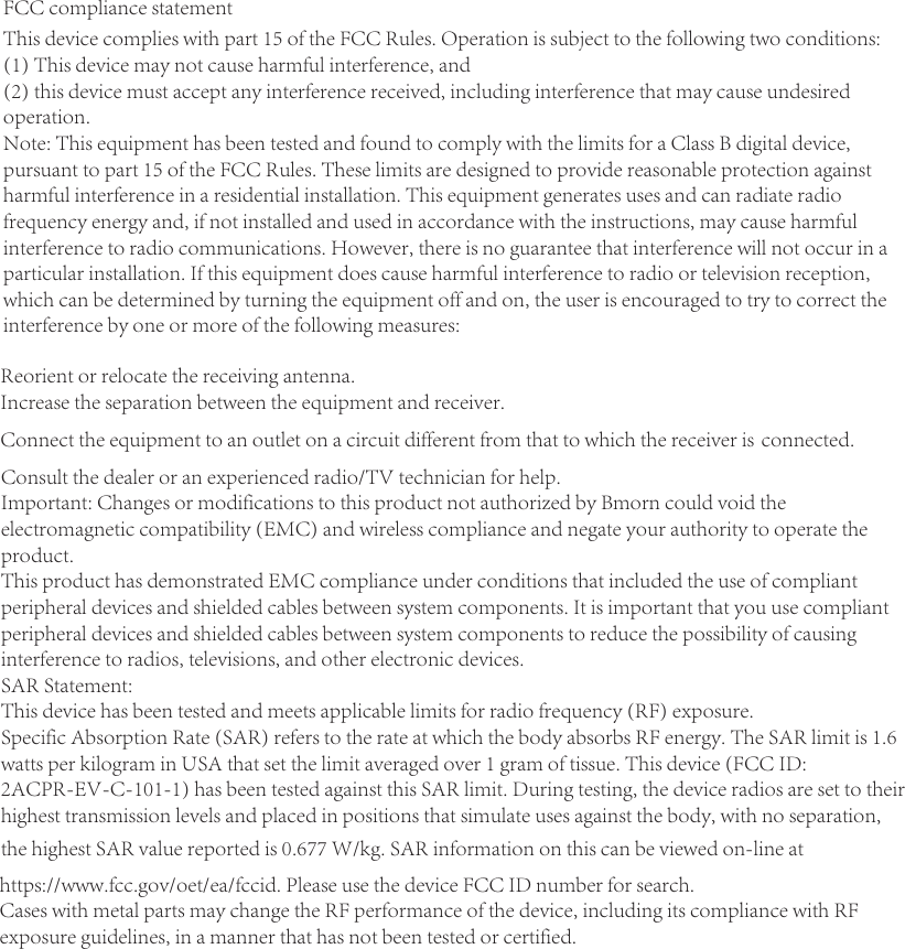 FCC compliance statementThis device complies with part 15 of the FCC Rules. Operation is subject to the following two conditions:(1) This device may not cause harmful interference, and(2) this device must accept any interference received, including interference that may cause undesiredoperation.Note: This equipment has been tested and found to comply with the limits for a Class B digital device,pursuant to part 15 of the FCC Rules. These limits are designed to provide reasonable protection againstharmful interference in a residential installation. This equipment generates uses and can radiate radiofrequency energy and, if not installed and used in accordance with the instructions, may cause harmfulinterference to radio communications. However, there is no guarantee that interference will not occur in aparticular installation. If this equipment does cause harmful interference to radio or television reception,which can be determined by turning the equipment off and on, the user is encouraged to try to correct theinterference by one or more of the following measures: Reorient or relocate the receiving antenna. Increase the separation between the equipment and receiver. Connect the equipment to an outlet on a circuit different from that to which the receiver is connected.Consult the dealer or an experienced radio/TV technician for help.Important: Changes or modifications to this product not authorized by Bmorn could void the electromagnetic compatibility (EMC) and wireless compliance and negate your authority to operate the product.This product has demonstrated EMC compliance under conditions that included the use of compliant peripheral devices and shielded cables between system components. It is important that you use compliant peripheral devices and shielded cables between system components to reduce the possibility of causing interference to radios, televisions, and other electronic devices.SAR Statement:This device has been tested and meets applicable limits for radio frequency (RF) exposure.Specific Absorption Rate (SAR) refers to the rate at which the body absorbs RF energy. The SAR limit is 1.6 watts per kilogram in USA that set the limit averaged over 1 gram of tissue. This device (FCC ID:2ACPR-EV-C-101-1) has been tested against this SAR limit. During testing, the device radios are set to their highest transmission levels and placed in positions that simulate uses against the body, with no separation,the highest SAR value reported is 0.677 W/kg. SAR information on this can be viewed on-line athttps://www.fcc.gov/oet/ea/fccid. Please use the device FCC ID number for search.Cases with metal parts may change the RF performance of the device, including its compliance with RFexposure guidelines, in a manner that has not been tested or certified.